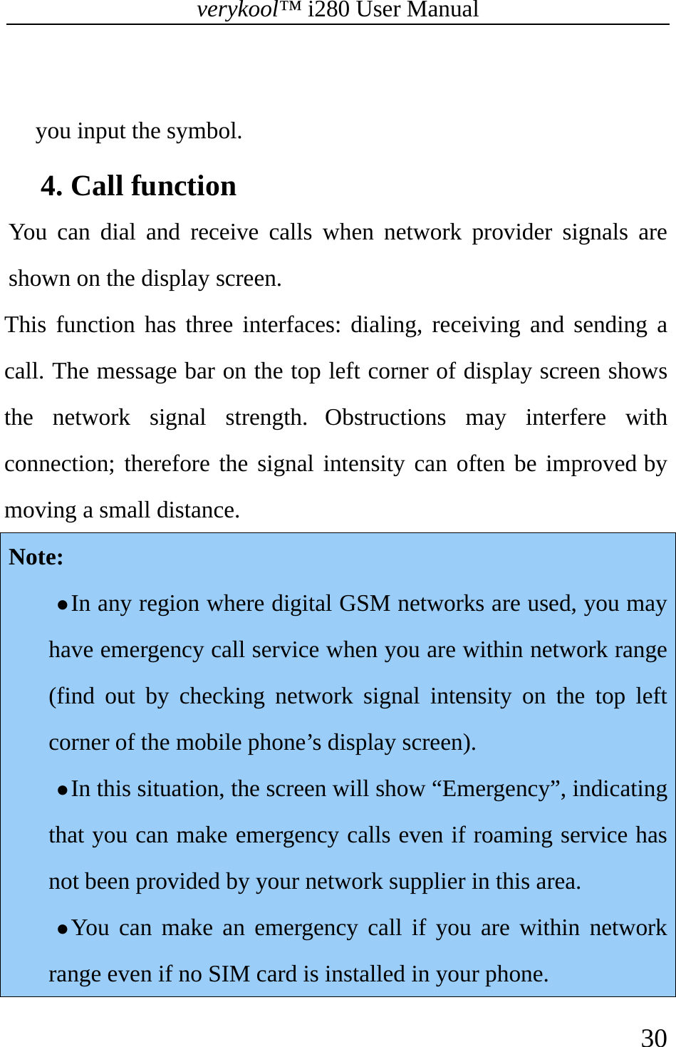 verykool™ i280 User Manual    30   you input the symbol. 4. Call function   You can dial and receive calls when network provider signals are shown on the display screen. This function has three interfaces: dialing, receiving and sending a call. The message bar on the top left corner of display screen shows the network signal strength. Obstructions may interfere with connection; therefore the signal intensity can often be improved by moving a small distance. Note:  z In any region where digital GSM networks are used, you may have emergency call service when you are within network range (find out by checking network signal intensity on the top left corner of the mobile phone’s display screen).   z In this situation, the screen will show “Emergency”, indicating that you can make emergency calls even if roaming service has not been provided by your network supplier in this area.   z You can make an emergency call if you are within network range even if no SIM card is installed in your phone.   