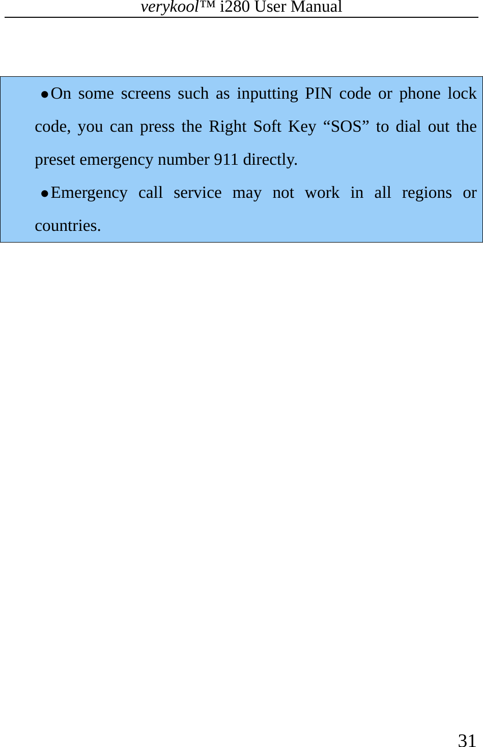 verykool™ i280 User Manual    31   z On some screens such as inputting PIN code or phone lock code, you can press the Right Soft Key “SOS” to dial out the preset emergency number 911 directly. z Emergency call service may not work in all regions or countries.  