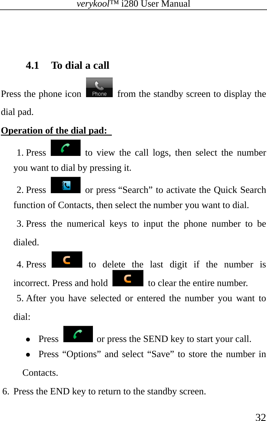 verykool™ i280 User Manual    32    4.1 To dial a call   Press the phone icon    from the standby screen to display the dial pad. Operation of the dial pad:   1. Press   to view the call logs, then select the number you want to dial by pressing it. 2. Press   or press “Search” to activate the Quick Search function of Contacts, then select the number you want to dial. 3. Press the numerical keys to input the phone number to be dialed. 4. Press   to delete the last digit if the number is incorrect. Press and hold    to clear the entire number. 5. After you have selected or entered the number you want to dial: z Press   or press the SEND key to start your call. z Press “Options” and select “Save” to store the number in Contacts. 6. Press the END key to return to the standby screen.   