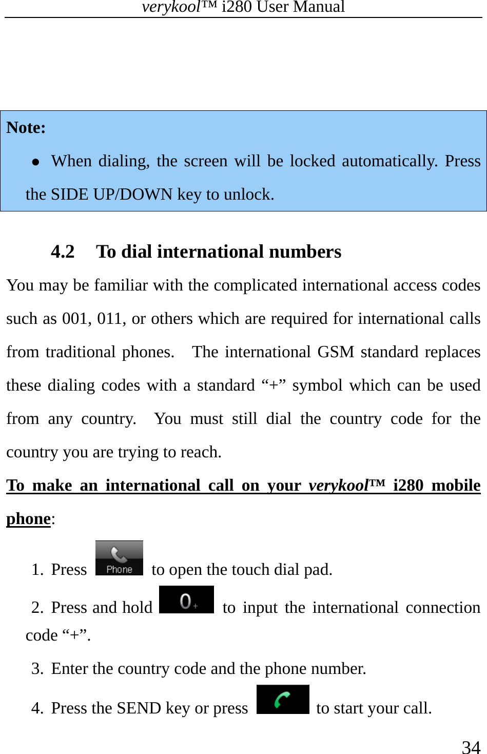 verykool™ i280 User Manual    34    Note: z When dialing, the screen will be locked automatically. Press the SIDE UP/DOWN key to unlock.  4.2 To dial international numbers You may be familiar with the complicated international access codes such as 001, 011, or others which are required for international calls from traditional phones.  The international GSM standard replaces these dialing codes with a standard “+” symbol which can be used from any country.  You must still dial the country code for the country you are trying to reach. To make an international call on your verykool™ i280 mobile phone: 1. Press    to open the touch dial pad. 2. Press and hold   to input the international connection code “+”.   3. Enter the country code and the phone number.   4. Press the SEND key or press   to start your call.  