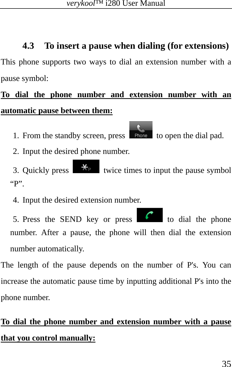 verykool™ i280 User Manual    35   4.3 To insert a pause when dialing (for extensions) This phone supports two ways to dial an extension number with a pause symbol: To dial the phone number and extension number with an automatic pause between them: 1. From the standby screen, press    to open the dial pad. 2. Input the desired phone number. 3. Quickly press    twice times to input the pause symbol “P”. 4. Input the desired extension number.   5. Press the SEND key or press   to dial the phone number. After a pause, the phone will then dial the extension number automatically. The length of the pause depends on the number of P&apos;s. You can increase the automatic pause time by inputting additional P&apos;s into the phone number.  To dial the phone number and extension number with a pause that you control manually: 