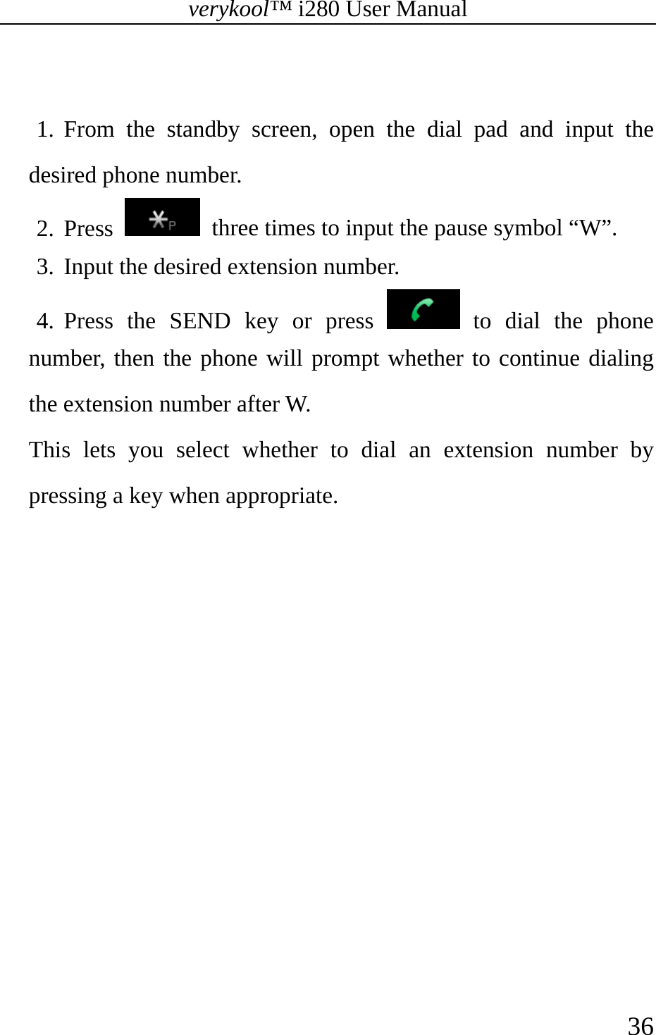 verykool™ i280 User Manual    36   1. From the standby screen, open the dial pad and input the desired phone number. 2. Press    three times to input the pause symbol “W”.   3. Input the desired extension number. 4. Press the SEND key or press   to dial the phone number, then the phone will prompt whether to continue dialing the extension number after W.   This lets you select whether to dial an extension number by pressing a key when appropriate. 