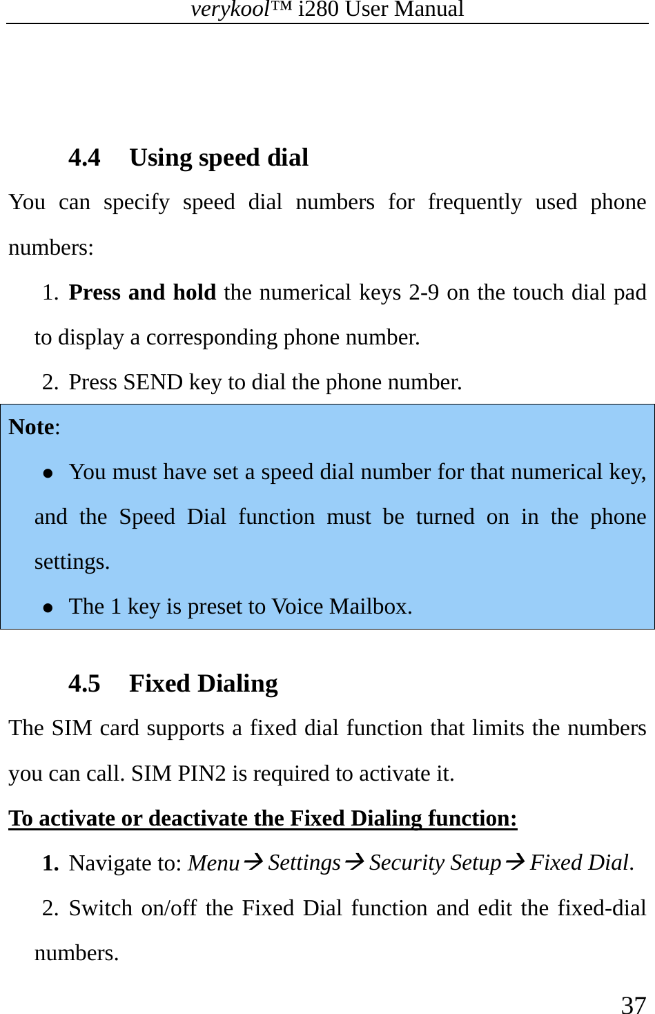 verykool™ i280 User Manual    37    4.4 Using speed dial You can specify speed dial numbers for frequently used phone numbers: 1. Press and hold the numerical keys 2-9 on the touch dial pad to display a corresponding phone number.   2. Press SEND key to dial the phone number.   Note: z You must have set a speed dial number for that numerical key, and the Speed Dial function must be turned on in the phone settings. z The 1 key is preset to Voice Mailbox.  4.5 Fixed Dialing The SIM card supports a fixed dial function that limits the numbers you can call. SIM PIN2 is required to activate it. To activate or deactivate the Fixed Dialing function: 1. Navigate to: MenuÆ SettingsÆ Security SetupÆ Fixed Dial. 2. Switch on/off the Fixed Dial function and edit the fixed-dial numbers. 