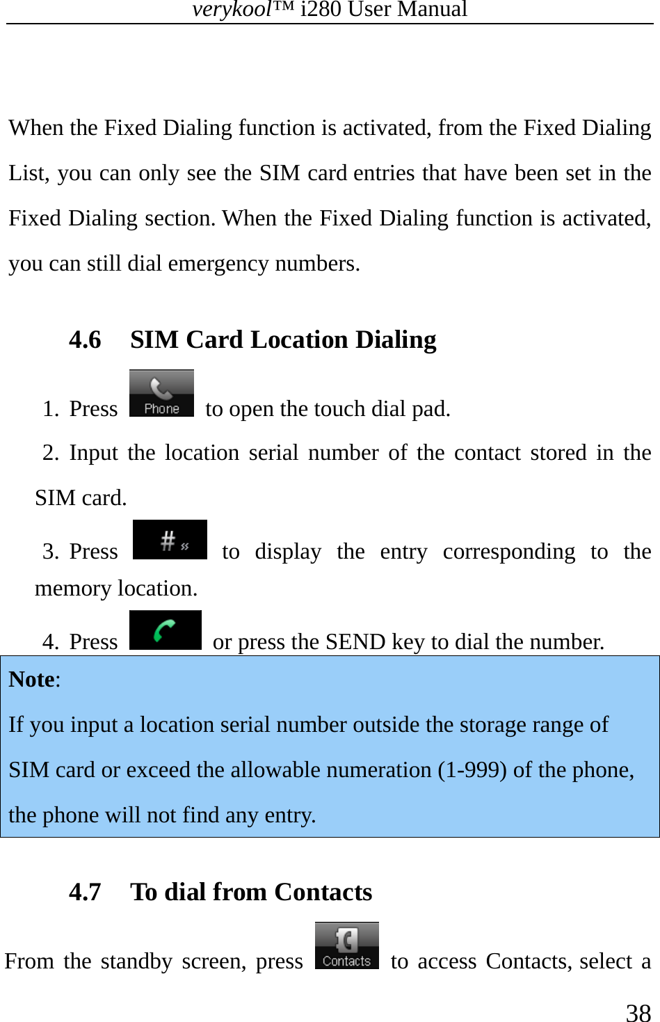 verykool™ i280 User Manual    38   When the Fixed Dialing function is activated, from the Fixed Dialing List, you can only see the SIM card entries that have been set in the Fixed Dialing section. When the Fixed Dialing function is activated, you can still dial emergency numbers.  4.6 SIM Card Location Dialing 1. Press    to open the touch dial pad. 2. Input the location serial number of the contact stored in the SIM card. 3. Press   to display the entry corresponding to the memory location. 4. Press    or press the SEND key to dial the number. Note: If you input a location serial number outside the storage range of SIM card or exceed the allowable numeration (1-999) of the phone, the phone will not find any entry.  4.7 To dial from Contacts From the standby screen, press   to access Contacts, select a 