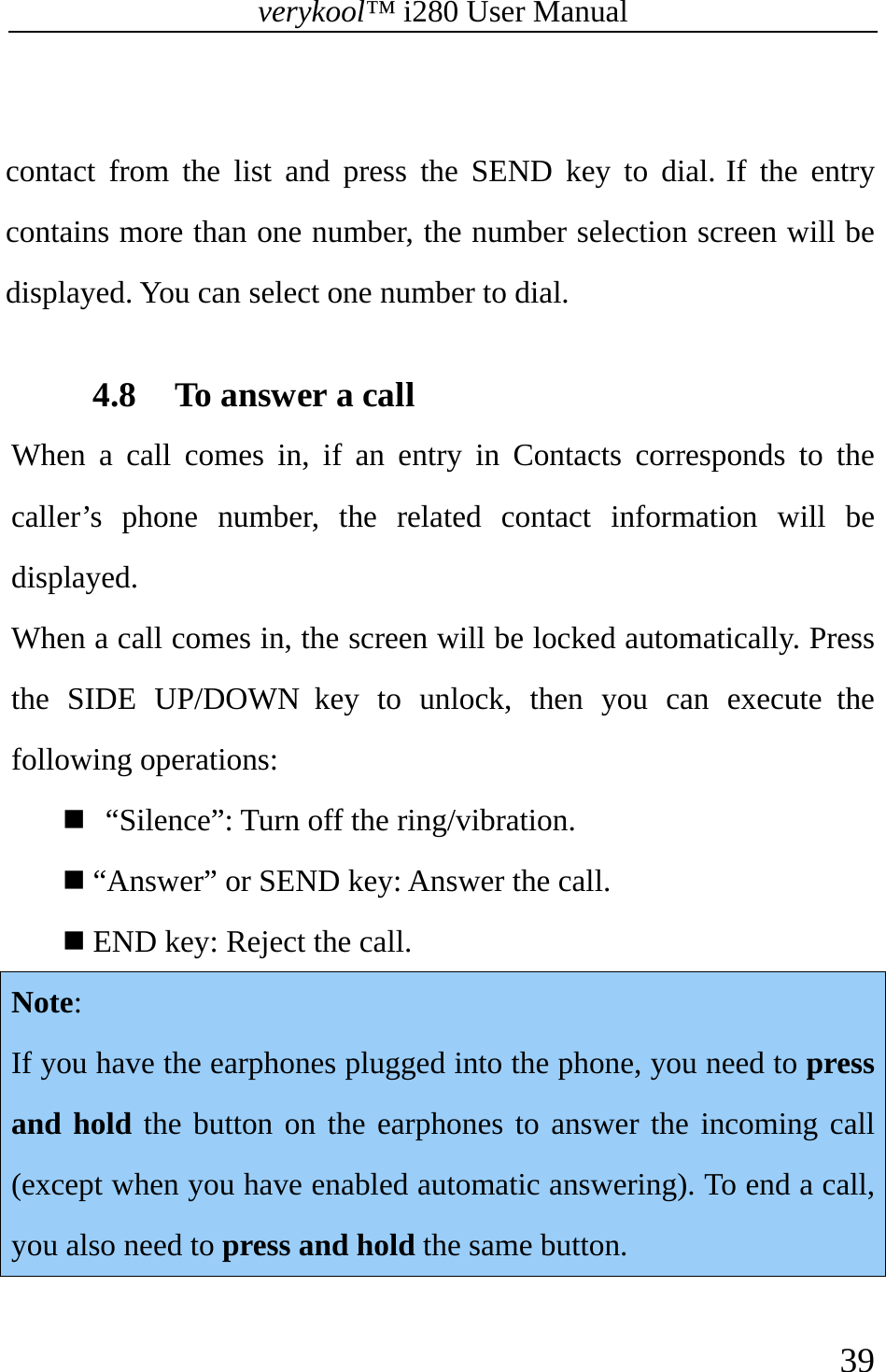 verykool™ i280 User Manual    39   contact from the list and press the SEND key to dial. If the entry contains more than one number, the number selection screen will be displayed. You can select one number to dial.  4.8 To answer a call When a call comes in, if an entry in Contacts corresponds to the caller’s phone number, the related contact information will be displayed. When a call comes in, the screen will be locked automatically. Press the SIDE UP/DOWN key to unlock, then you can execute the following operations:     “Silence”: Turn off the ring/vibration.  “Answer” or SEND key: Answer the call.  END key: Reject the call. Note: If you have the earphones plugged into the phone, you need to press and hold the button on the earphones to answer the incoming call (except when you have enabled automatic answering). To end a call, you also need to press and hold the same button.  