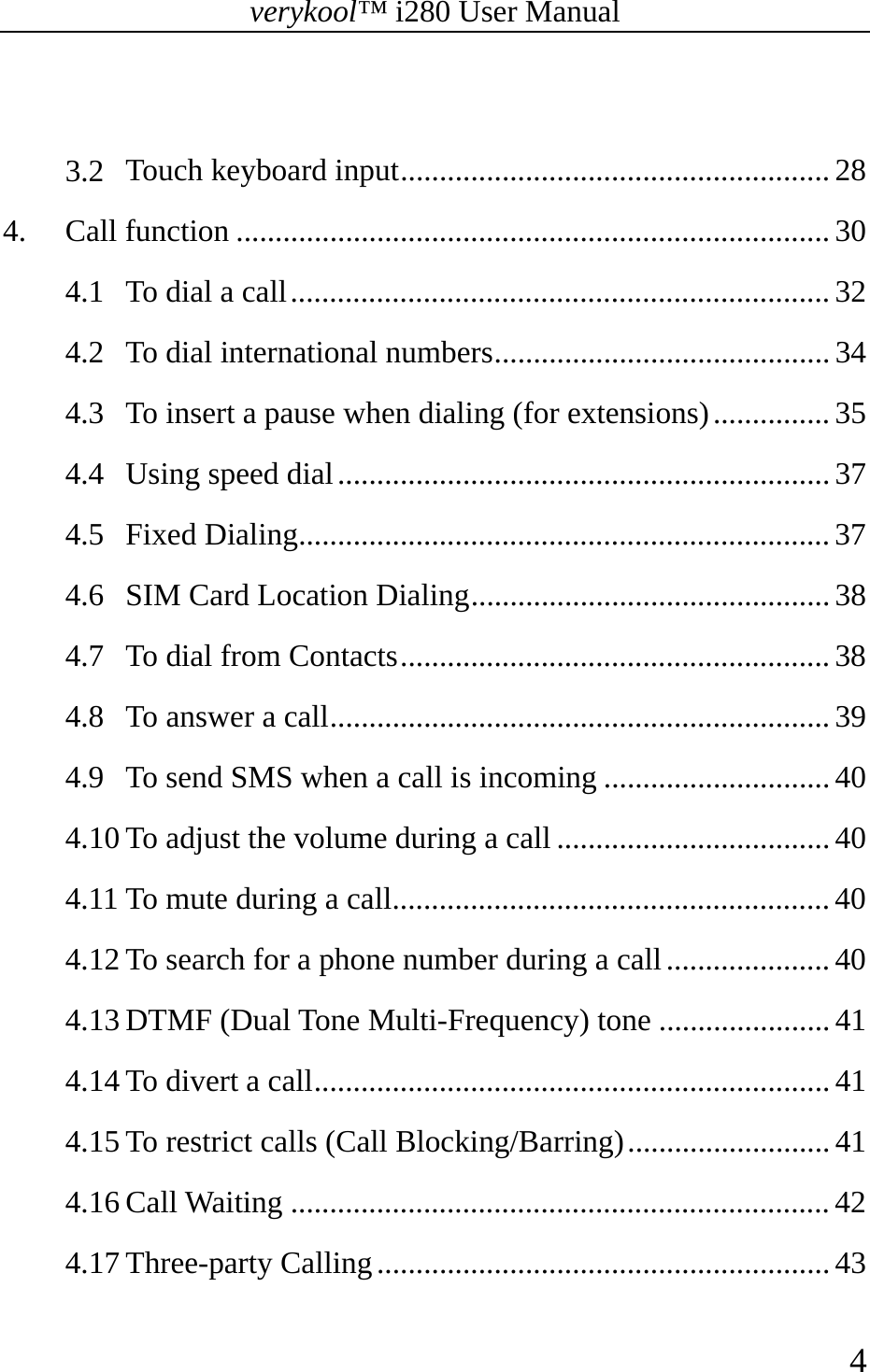 verykool™ i280 User Manual    4   3.2 Touch keyboard input ....................................................... 28 4. Call function ............................................................................ 30 4.1 To dial a call ..................................................................... 32 4.2 To dial international numbers ........................................... 34 4.3 To insert a pause when dialing (for extensions) ............... 35 4.4 Using speed dial ............................................................... 37 4.5 Fixed Dialing .................................................................... 37 4.6 SIM Card Location Dialing .............................................. 38 4.7 To dial from Contacts ....................................................... 38 4.8 To answer a call ................................................................ 39 4.9 To send SMS when a call is incoming ............................. 40 4.10 To adjust the volume during a call ................................... 40 4.11 To mute during a call ........................................................ 40 4.12 To search for a phone number during a call ..................... 40 4.13 DTMF (Dual Tone Multi-Frequency) tone ...................... 41 4.14 To divert a call .................................................................. 41 4.15 To restrict calls (Call Blocking/Barring) .......................... 41 4.16 Call Waiting ..................................................................... 42 4.17 Three-party Calling .......................................................... 43 