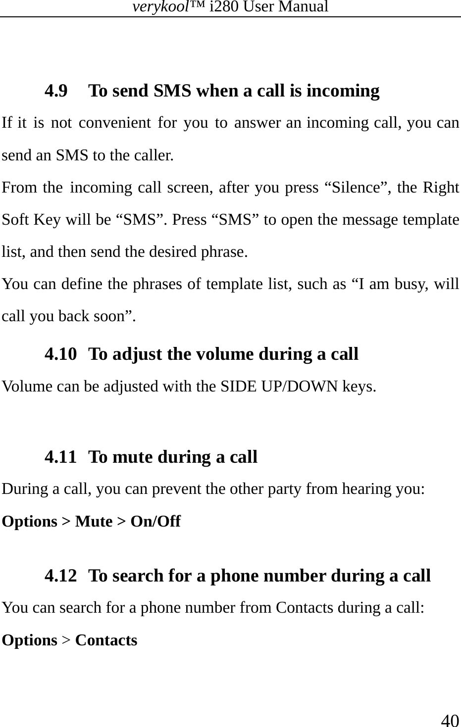 verykool™ i280 User Manual    40   4.9 To send SMS when a call is incoming If it is not convenient for you to answer an incoming call, you can send an SMS to the caller. From the incoming call screen, after you press “Silence”, the Right Soft Key will be “SMS”. Press “SMS” to open the message template list, and then send the desired phrase. You can define the phrases of template list, such as “I am busy, will call you back soon”. 4.10 To adjust the volume during a call Volume can be adjusted with the SIDE UP/DOWN keys.  4.11 To mute during a call During a call, you can prevent the other party from hearing you:   Options &gt; Mute &gt; On/Off  4.12 To search for a phone number during a call You can search for a phone number from Contacts during a call: Options &gt; Contacts  