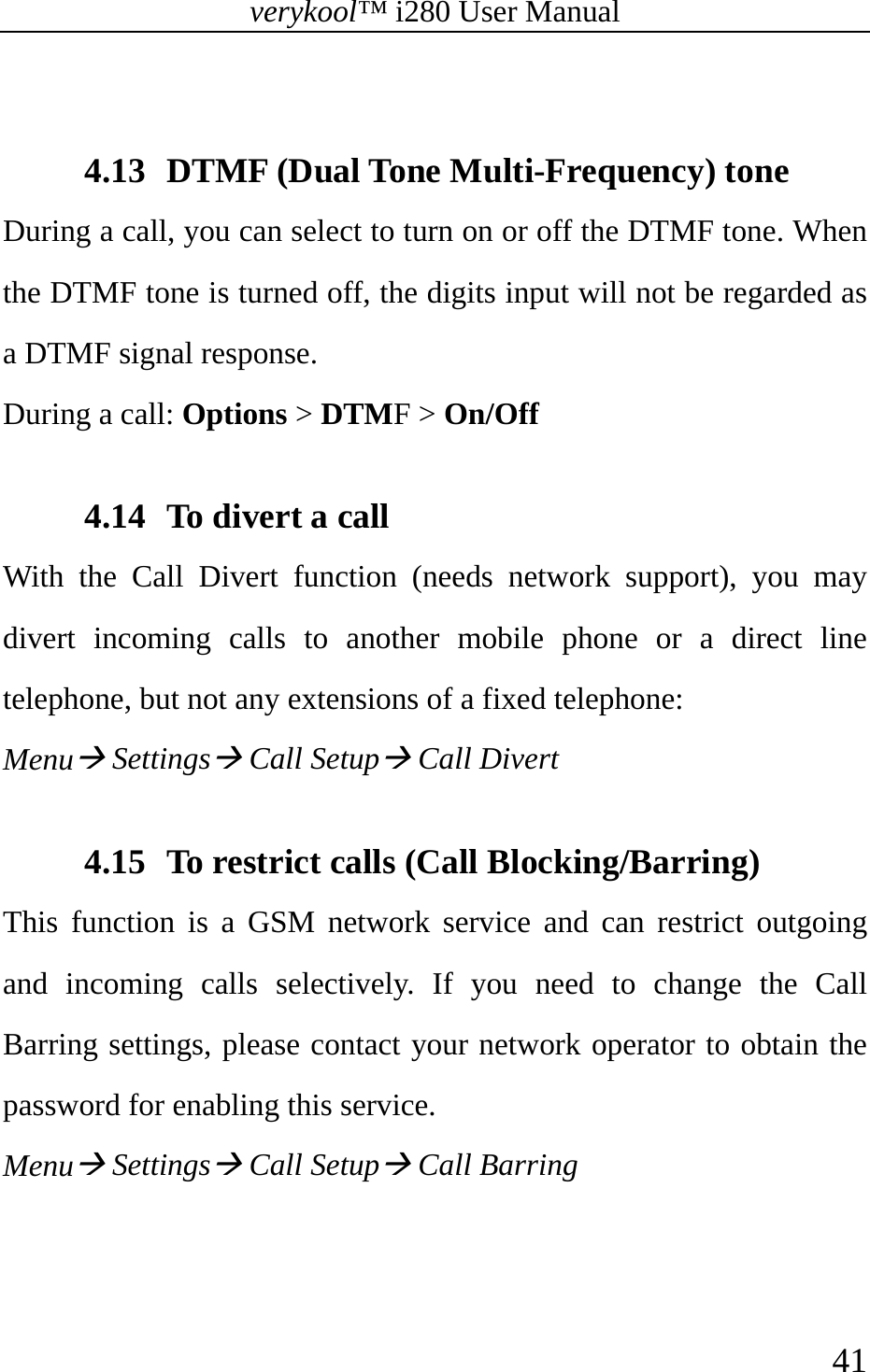 verykool™ i280 User Manual    41   4.13 DTMF (Dual Tone Multi-Frequency) tone During a call, you can select to turn on or off the DTMF tone. When the DTMF tone is turned off, the digits input will not be regarded as a DTMF signal response. During a call: Options &gt; DTMF &gt; On/Off  4.14 To divert a call With the Call Divert function (needs network support), you may divert incoming calls to another mobile phone or a direct line telephone, but not any extensions of a fixed telephone: MenuÆ SettingsÆ Call SetupÆ Call Divert  4.15 To restrict calls (Call Blocking/Barring) This function is a GSM network service and can restrict outgoing and incoming calls selectively. If you need to change the Call Barring settings, please contact your network operator to obtain the password for enabling this service. MenuÆ SettingsÆ Call SetupÆ Call Barring  