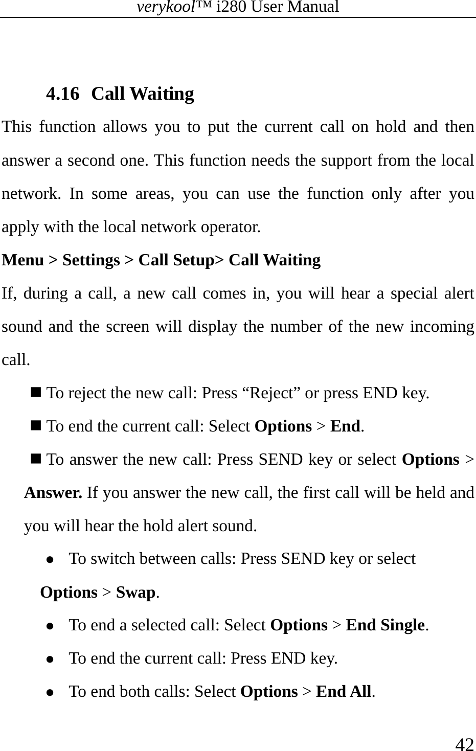 verykool™ i280 User Manual    42   4.16 Call Waiting This function allows you to put the current call on hold and then answer a second one. This function needs the support from the local network. In some areas, you can use the function only after you apply with the local network operator. Menu &gt; Settings &gt; Call Setup&gt; Call Waiting If, during a call, a new call comes in, you will hear a special alert sound and the screen will display the number of the new incoming call.   To reject the new call: Press “Reject” or press END key.  To end the current call: Select Options &gt; End.  To answer the new call: Press SEND key or select Options &gt; Answer. If you answer the new call, the first call will be held and you will hear the hold alert sound.   z To switch between calls: Press SEND key or select Options &gt; Swap. z To end a selected call: Select Options &gt; End Single. z To end the current call: Press END key. z To end both calls: Select Options &gt; End All. 