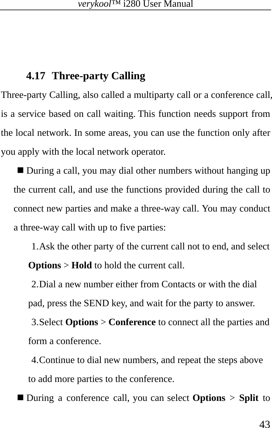 verykool™ i280 User Manual    43    4.17 Three-party Calling Three-party Calling, also called a multiparty call or a conference call, is a service based on call waiting. This function needs support from the local network. In some areas, you can use the function only after you apply with the local network operator.    During a call, you may dial other numbers without hanging up the current call, and use the functions provided during the call to connect new parties and make a three-way call. You may conduct a three-way call with up to five parties: 1. Ask the other party of the current call not to end, and select Options &gt; Hold to hold the current call. 2. Dial a new number either from Contacts or with the dial pad, press the SEND key, and wait for the party to answer.   3. Select Options &gt; Conference to connect all the parties and form a conference. 4. Continue to dial new numbers, and repeat the steps above to add more parties to the conference.    During a conference call, you can select Options &gt; Split to 