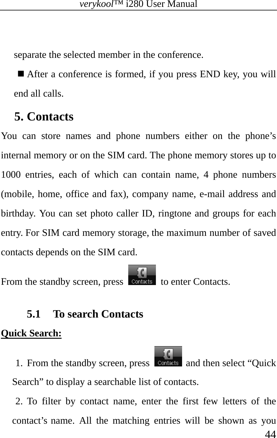 verykool™ i280 User Manual    44   separate the selected member in the conference.  After a conference is formed, if you press END key, you will end all calls. 5. Contacts You can store names and phone numbers either on the phone’s internal memory or on the SIM card. The phone memory stores up to 1000 entries, each of which can contain name, 4 phone numbers (mobile, home, office and fax), company name, e-mail address and birthday. You can set photo caller ID, ringtone and groups for each entry. For SIM card memory storage, the maximum number of saved contacts depends on the SIM card. From the standby screen, press    to enter Contacts.  5.1 To search Contacts Quick Search: 1. From the standby screen, press   and then select “Quick Search” to display a searchable list of contacts.  2. To filter by contact name, enter the first few letters of the contact’s name. All the matching entries will be shown as you 