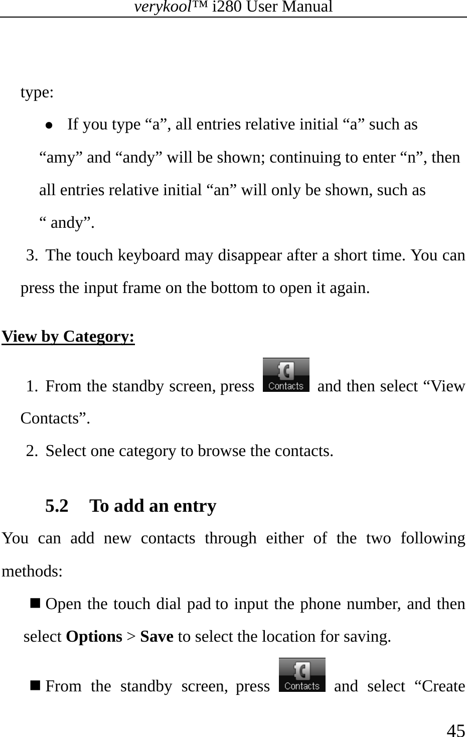 verykool™ i280 User Manual    45   type:  z If you type “a”, all entries relative initial “a” such as “amy” and “andy” will be shown; continuing to enter “n”, then all entries relative initial “an” will only be shown, such as “ andy”. 3. The touch keyboard may disappear after a short time. You can press the input frame on the bottom to open it again.  View by Category: 1. From the standby screen, press    and then select “View Contacts”.  2. Select one category to browse the contacts.  5.2 To add an entry You can add new contacts through either of the two following methods:  Open the touch dial pad to input the phone number, and then select Options &gt; Save to select the location for saving.  From the standby screen, press   and select “Create 