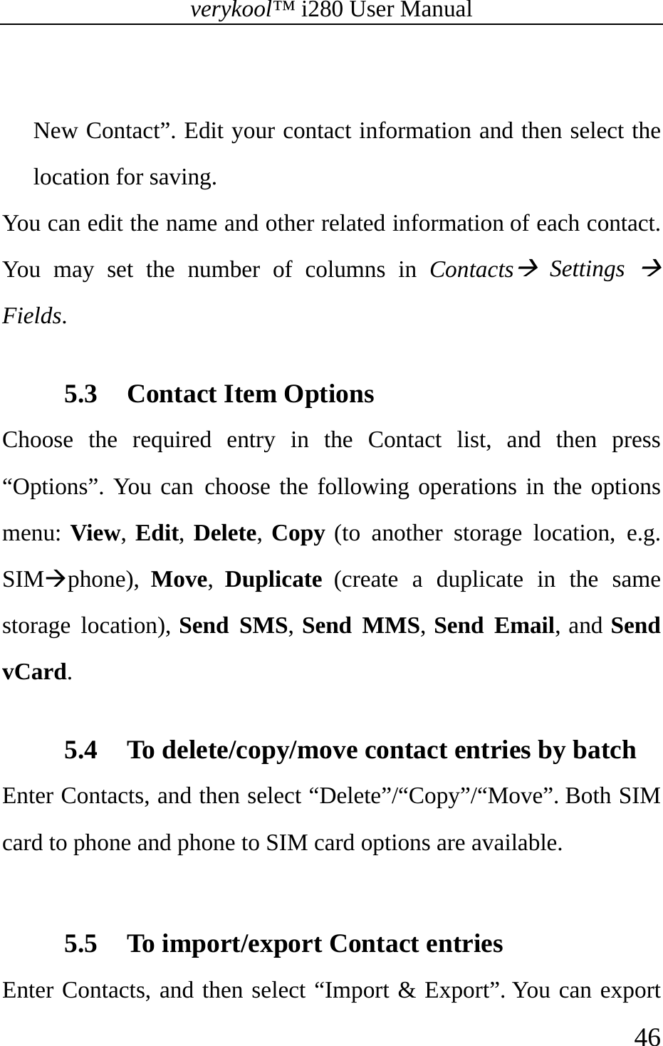 verykool™ i280 User Manual    46   New Contact”. Edit your contact information and then select the location for saving. You can edit the name and other related information of each contact. You may set the number of columns in ContactsÆ Settings Æ Fields.  5.3 Contact Item Options Choose the required entry in the Contact list, and then press “Options”. You can choose the following operations in the options menu: View, Edit, Delete, Copy (to another storage location, e.g. SIMÆphone),  Move,  Duplicate (create a duplicate in the same storage location), Send SMS, Send MMS, Send Email, and Send vCard.  5.4 To delete/copy/move contact entries by batch Enter Contacts, and then select “Delete”/“Copy”/“Move”. Both SIM card to phone and phone to SIM card options are available.  5.5 To import/export Contact entries Enter Contacts, and then select “Import &amp; Export”. You can export 