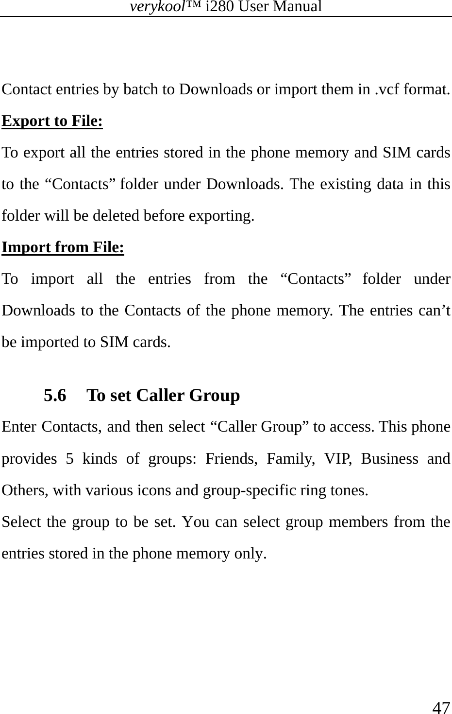 verykool™ i280 User Manual    47   Contact entries by batch to Downloads or import them in .vcf format.   Export to File:  To export all the entries stored in the phone memory and SIM cards to the “Contacts” folder under Downloads. The existing data in this folder will be deleted before exporting. Import from File:  To import all the entries from the “Contacts” folder under Downloads to the Contacts of the phone memory. The entries can’t be imported to SIM cards.  5.6 To set Caller Group Enter Contacts, and then select “Caller Group” to access. This phone provides 5 kinds of groups: Friends, Family, VIP, Business and Others, with various icons and group-specific ring tones.   Select the group to be set. You can select group members from the entries stored in the phone memory only.   