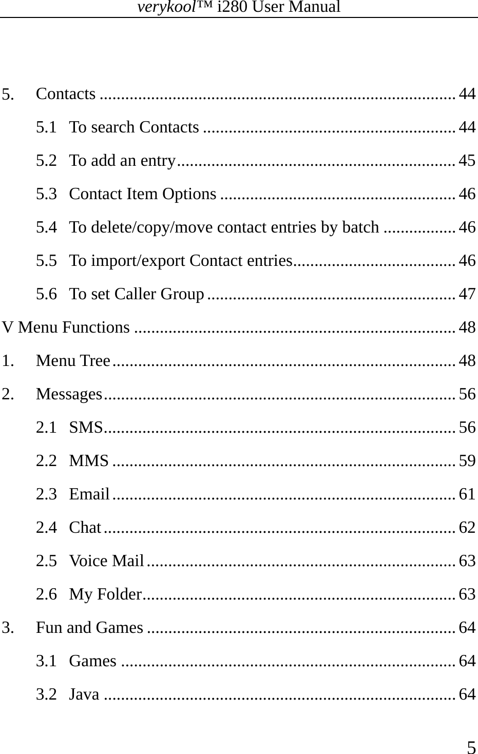 verykool™ i280 User Manual    5   5. Contacts ................................................................................... 44 5.1 To search Contacts ........................................................... 44 5.2 To add an entry ................................................................. 45 5.3 Contact Item Options ....................................................... 46 5.4 To delete/copy/move contact entries by batch ................. 46 5.5 To import/export Contact entries ...................................... 46 5.6 To set Caller Group .......................................................... 47 V Menu Functions ........................................................................... 48 1. Menu Tree ................................................................................ 48 2. Messages .................................................................................. 56 2.1 SMS .................................................................................. 56 2.2 MMS ................................................................................ 59 2.3 Email ................................................................................ 61 2.4 Chat .................................................................................. 62 2.5 Voice Mail ........................................................................ 63 2.6 My Folder ......................................................................... 63 3. Fun and Games ........................................................................ 64 3.1 Games .............................................................................. 64 3.2 Java .................................................................................. 64 