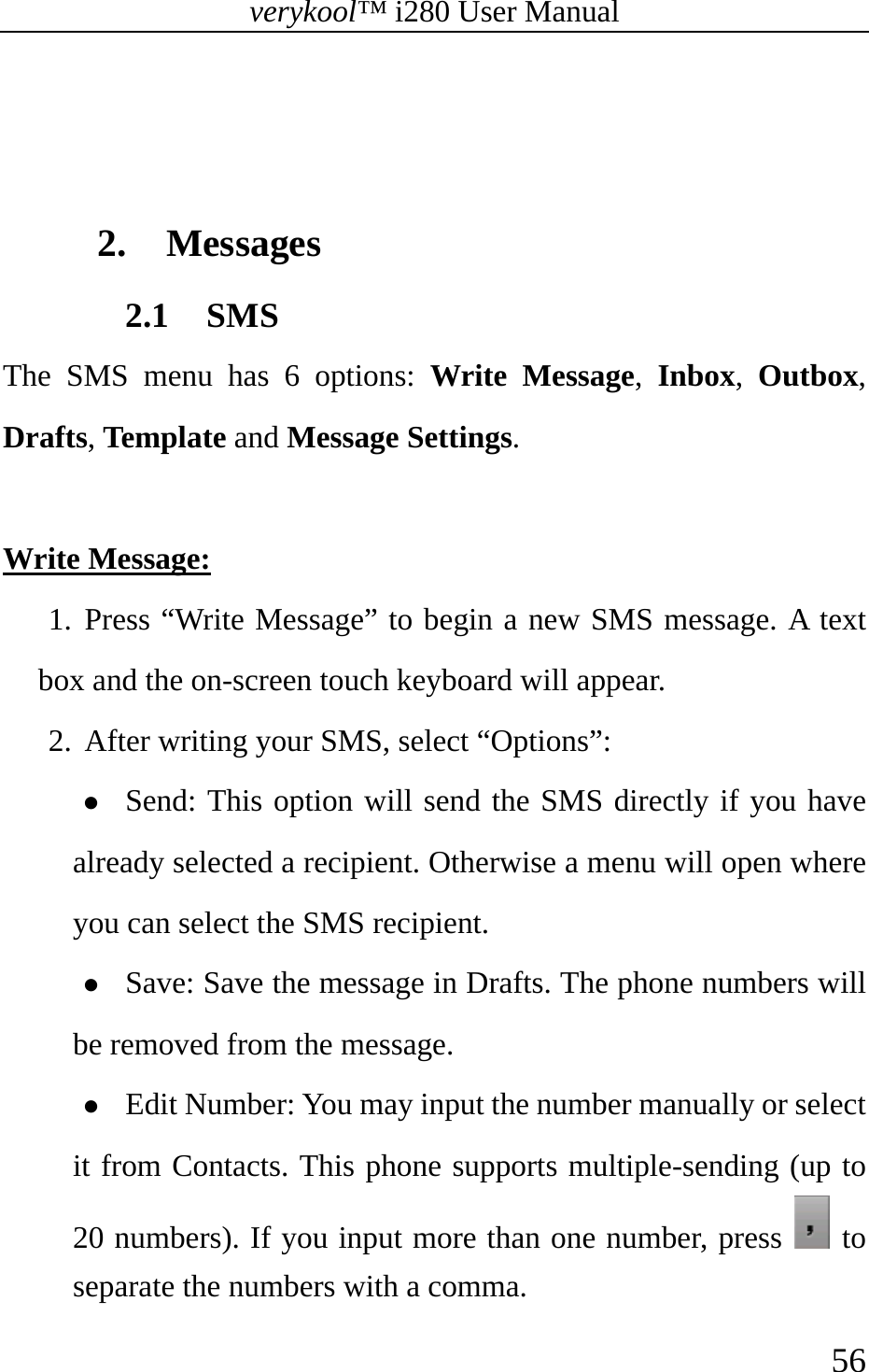 verykool™ i280 User Manual    56    2. Messages 2.1 SMS The SMS menu has 6 options: Write Message,  Inbox,  Outbox, Drafts, Template and Message Settings.  Write Message: 1. Press “Write Message” to begin a new SMS message. A text box and the on-screen touch keyboard will appear. 2. After writing your SMS, select “Options”: z Send: This option will send the SMS directly if you have already selected a recipient. Otherwise a menu will open where you can select the SMS recipient. z Save: Save the message in Drafts. The phone numbers will be removed from the message. z Edit Number: You may input the number manually or select it from Contacts. This phone supports multiple-sending (up to 20 numbers). If you input more than one number, press   to separate the numbers with a comma. 