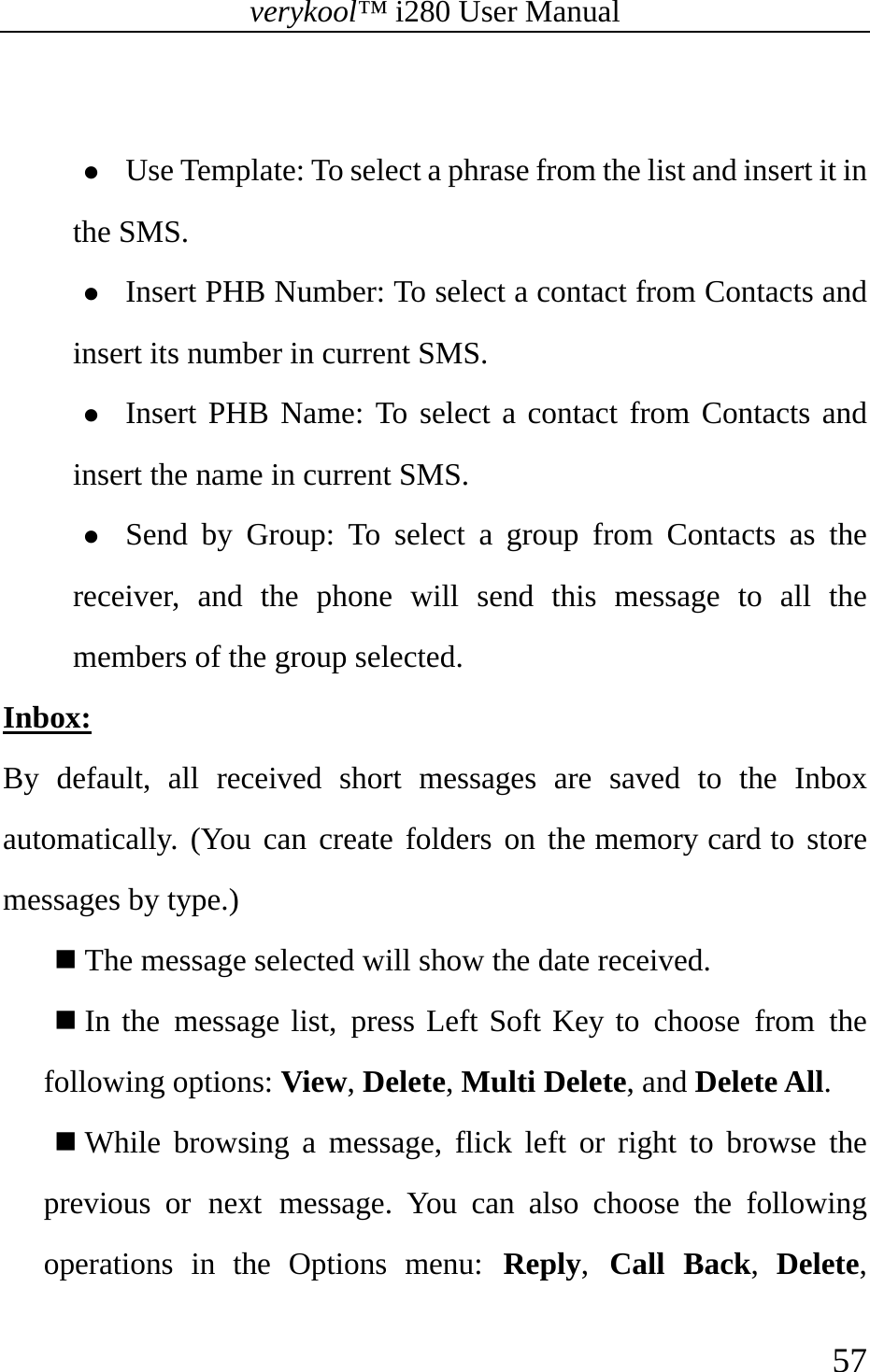 verykool™ i280 User Manual    57   z Use Template: To select a phrase from the list and insert it in the SMS. z Insert PHB Number: To select a contact from Contacts and insert its number in current SMS. z Insert PHB Name: To select a contact from Contacts and insert the name in current SMS. z Send by Group: To select a group from Contacts as the receiver, and the phone will send this message to all the members of the group selected.  Inbox: By default, all received short messages are saved to the Inbox automatically. (You can create folders on the memory card to store messages by type.)   The message selected will show the date received.  In the message list, press Left Soft Key to choose from the following options: View, Delete, Multi Delete, and Delete All.  While browsing a message, flick left or right to browse the previous or next message. You can also choose the following operations in the Options menu: Reply,  Call Back,  Delete, 