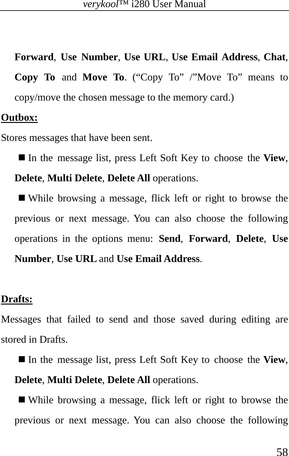 verykool™ i280 User Manual    58   Forward,  Use Number, Use URL, Use Email Address, Chat, Copy To and Move To. (“Copy To” /”Move To” means to copy/move the chosen message to the memory card.) Outbox: Stores messages that have been sent.  In the message list, press Left Soft Key to choose the View, Delete, Multi Delete, Delete All operations.  While browsing a message, flick left or right to browse the previous or next message. You can also choose the following operations in the options menu: Send,  Forward,  Delete,  Use Number, Use URL and Use Email Address.  Drafts: Messages that failed to send and those saved during editing are stored in Drafts.  In the message list, press Left Soft Key to choose the View, Delete, Multi Delete, Delete All operations.  While browsing a message, flick left or right to browse the previous or next message. You can also choose the following 