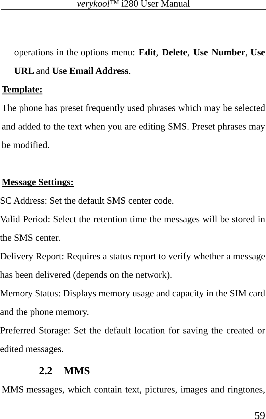 verykool™ i280 User Manual    59   operations in the options menu: Edit, Delete, Use Number, Use URL and Use Email Address. Template: The phone has preset frequently used phrases which may be selected and added to the text when you are editing SMS. Preset phrases may be modified.  Message Settings: SC Address: Set the default SMS center code. Valid Period: Select the retention time the messages will be stored in the SMS center. Delivery Report: Requires a status report to verify whether a message has been delivered (depends on the network).   Memory Status: Displays memory usage and capacity in the SIM card and the phone memory.  Preferred Storage: Set the default location for saving the created or edited messages. 2.2 MMS MMS messages, which contain text, pictures, images and ringtones, 