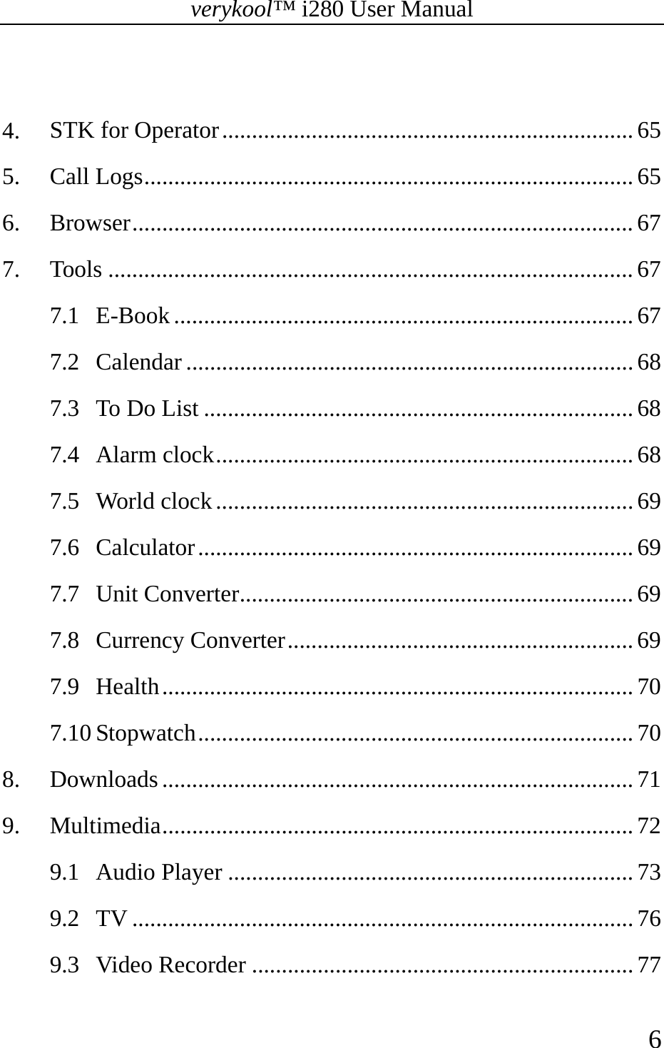 verykool™ i280 User Manual    6   4. STK for Operator ..................................................................... 65 5. Call Logs .................................................................................. 65 6. Browser .................................................................................... 67 7. Tools ........................................................................................ 67 7.1 E-Book ............................................................................. 67 7.2 Calendar ........................................................................... 68 7.3 To Do List ........................................................................ 68 7.4 Alarm clock ...................................................................... 68 7.5 World clock ...................................................................... 69 7.6 Calculator ......................................................................... 69 7.7 Unit Converter .................................................................. 69 7.8 Currency Converter ..........................................................  69 7.9 Health ............................................................................... 70 7.10 Stopwatch .........................................................................  70 8. Downloads ............................................................................... 71 9. Multimedia ............................................................................... 72 9.1 Audio Player .................................................................... 73 9.2 TV .................................................................................... 76 9.3 Video Recorder ................................................................ 77 