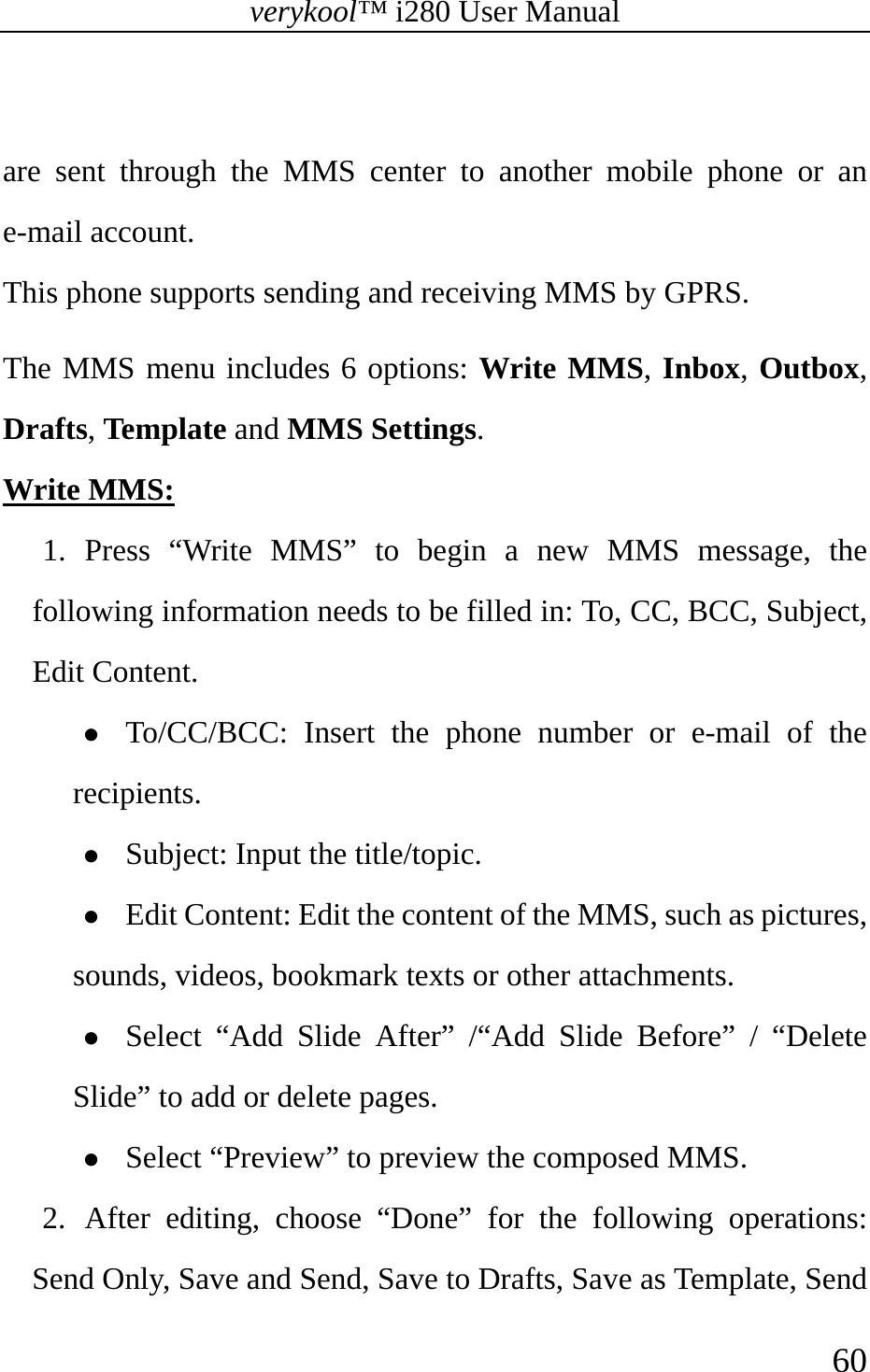 verykool™ i280 User Manual    60   are sent through the MMS center to another mobile phone or an e-mail account. This phone supports sending and receiving MMS by GPRS. The MMS menu includes 6 options: Write MMS, Inbox, Outbox, Drafts, Template and MMS Settings. Write MMS: 1. Press “Write MMS” to begin a new MMS message, the following information needs to be filled in: To, CC, BCC, Subject, Edit Content. z To/CC/BCC: Insert the phone number or e-mail of the recipients. z Subject: Input the title/topic. z Edit Content: Edit the content of the MMS, such as pictures, sounds, videos, bookmark texts or other attachments.  z Select “Add Slide After” /“Add Slide Before” / “Delete Slide” to add or delete pages. z Select “Preview” to preview the composed MMS. 2. After editing, choose “Done” for the following operations: Send Only, Save and Send, Save to Drafts, Save as Template, Send 