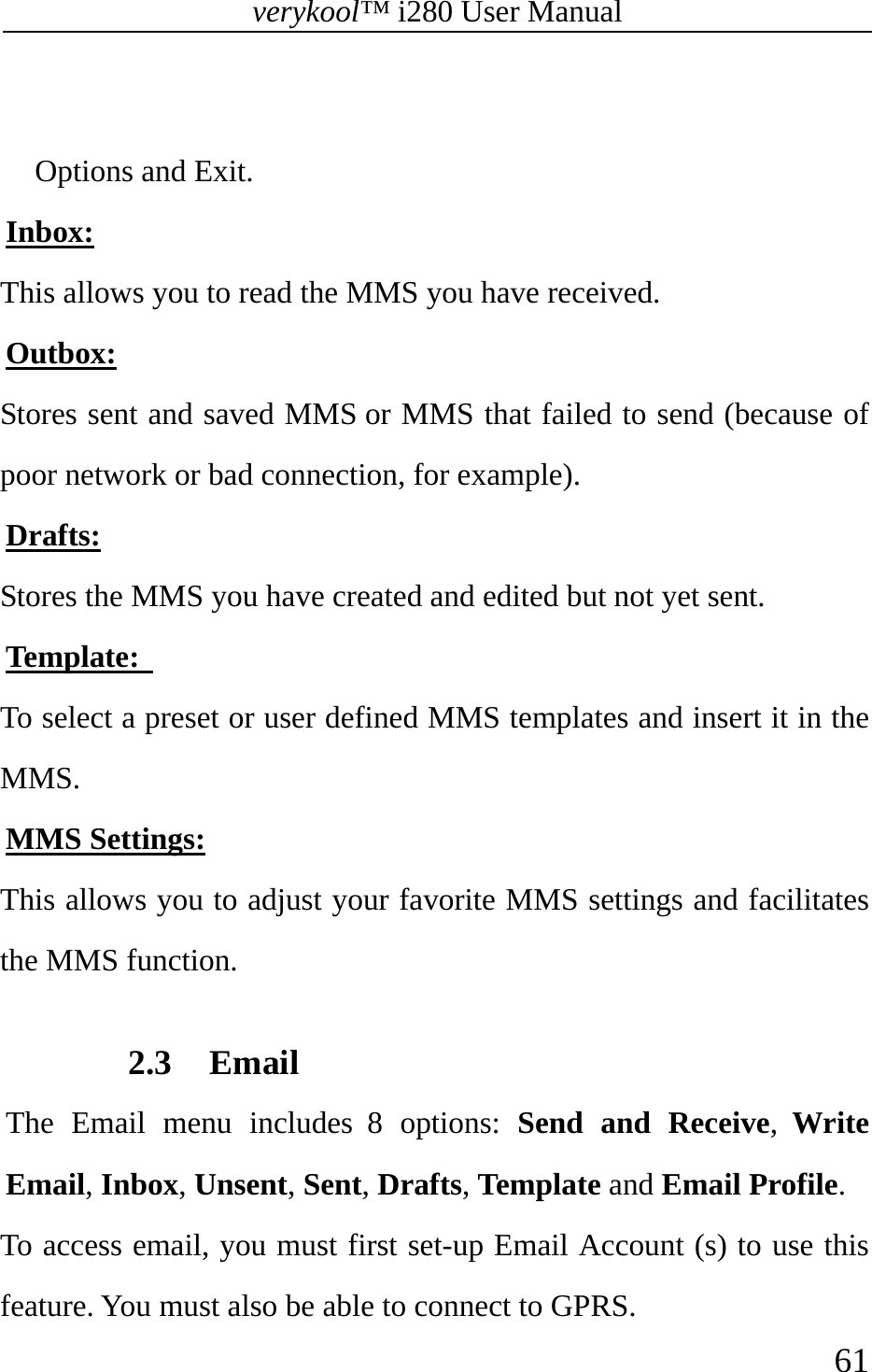 verykool™ i280 User Manual    61   Options and Exit. Inbox: This allows you to read the MMS you have received. Outbox: Stores sent and saved MMS or MMS that failed to send (because of poor network or bad connection, for example). Drafts: Stores the MMS you have created and edited but not yet sent. Template:   To select a preset or user defined MMS templates and insert it in the MMS. MMS Settings: This allows you to adjust your favorite MMS settings and facilitates the MMS function.  2.3 Email The Email menu includes 8 options: Send and Receive,  Write Email, Inbox, Unsent, Sent, Drafts, Template and Email Profile. To access email, you must first set-up Email Account (s) to use this feature. You must also be able to connect to GPRS. 