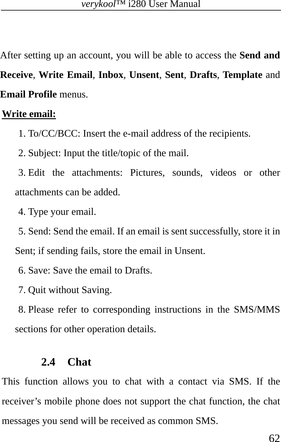 verykool™ i280 User Manual    62   After setting up an account, you will be able to access the Send and Receive, Write Email, Inbox, Unsent, Sent, Drafts, Template and Email Profile menus. Write email: 1. To/CC/BCC: Insert the e-mail address of the recipients. 2. Subject: Input the title/topic of the mail. 3. Edit the attachments: Pictures, sounds, videos or other attachments can be added.  4. Type your email. 5. Send: Send the email. If an email is sent successfully, store it in Sent; if sending fails, store the email in Unsent. 6. Save: Save the email to Drafts. 7. Quit without Saving. 8. Please refer to corresponding instructions in the SMS/MMS sections for other operation details.   2.4 Chat This function allows you to chat with a contact via SMS. If the receiver’s mobile phone does not support the chat function, the chat messages you send will be received as common SMS. 