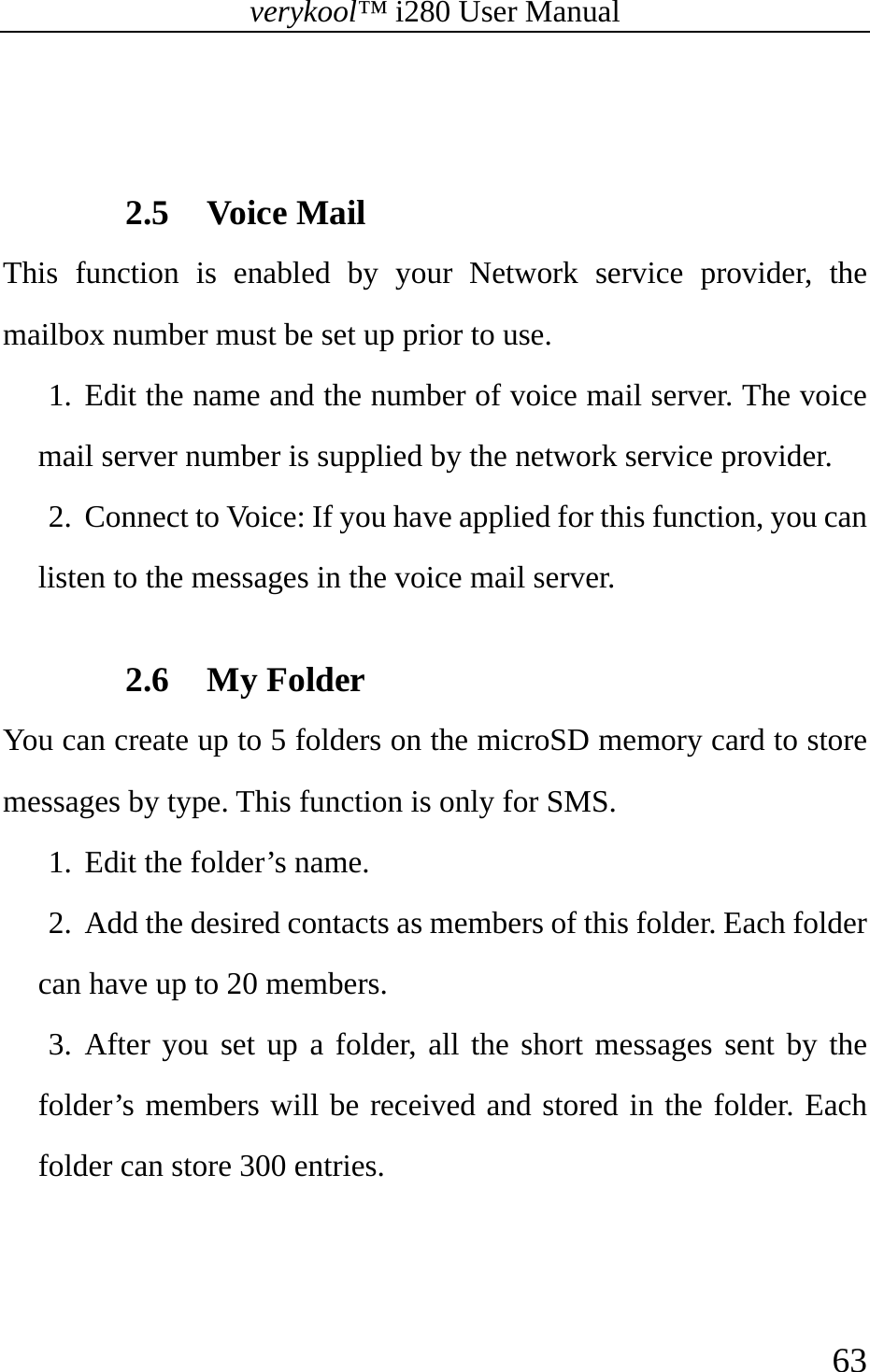 verykool™ i280 User Manual    63    2.5 Voice Mail This function is enabled by your Network service provider, the mailbox number must be set up prior to use.   1. Edit the name and the number of voice mail server. The voice mail server number is supplied by the network service provider. 2. Connect to Voice: If you have applied for this function, you can listen to the messages in the voice mail server.  2.6 My Folder You can create up to 5 folders on the microSD memory card to store messages by type. This function is only for SMS. 1. Edit the folder’s name.  2. Add the desired contacts as members of this folder. Each folder can have up to 20 members. 3. After you set up a folder, all the short messages sent by the folder’s members will be received and stored in the folder. Each folder can store 300 entries. 