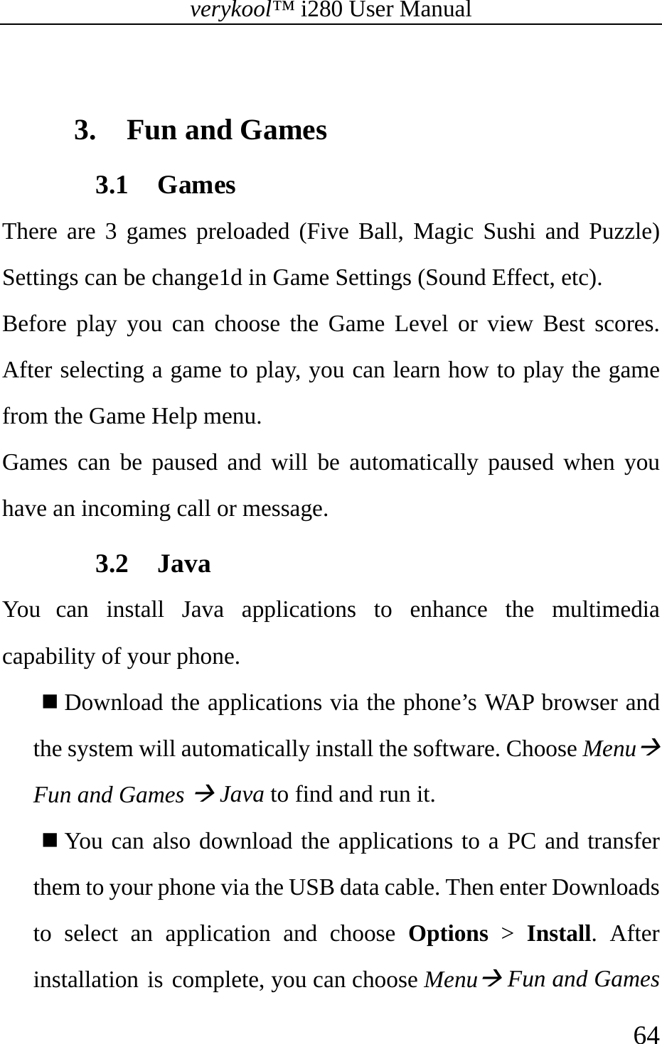 verykool™ i280 User Manual    64   3. Fun and Games 3.1 Games There are 3 games preloaded (Five Ball, Magic Sushi and Puzzle) Settings can be change1d in Game Settings (Sound Effect, etc).  Before play you can choose the Game Level or view Best scores. After selecting a game to play, you can learn how to play the game from the Game Help menu. Games can be paused and will be automatically paused when you have an incoming call or message. 3.2 Java You can install Java applications to enhance the multimedia capability of your phone.  Download the applications via the phone’s WAP browser and the system will automatically install the software. Choose MenuÆ Fun and Games Æ Java to find and run it.  You can also download the applications to a PC and transfer them to your phone via the USB data cable. Then enter Downloads to select an application and choose Options &gt; Install. After installation is complete, you can choose MenuÆ Fun and Games 