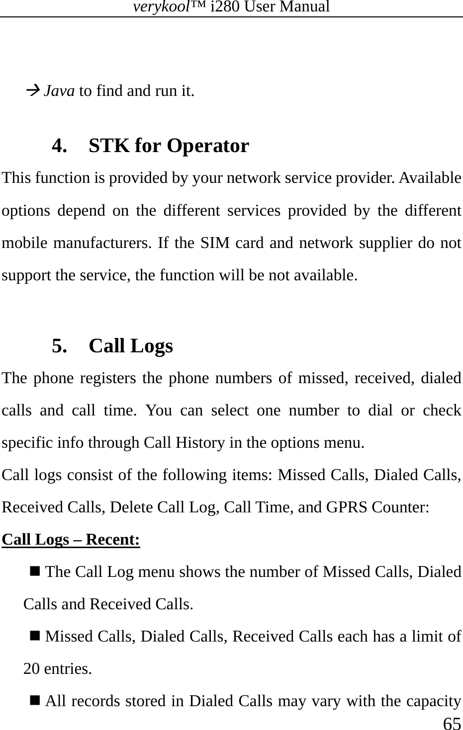 verykool™ i280 User Manual    65   Æ Java to find and run it.  4. STK for Operator This function is provided by your network service provider. Available options depend on the different services provided by the different mobile manufacturers. If the SIM card and network supplier do not support the service, the function will be not available.  5. Call Logs The phone registers the phone numbers of missed, received, dialed calls and call time. You can select one number to dial or check specific info through Call History in the options menu. Call logs consist of the following items: Missed Calls, Dialed Calls, Received Calls, Delete Call Log, Call Time, and GPRS Counter: Call Logs – Recent:  The Call Log menu shows the number of Missed Calls, Dialed Calls and Received Calls.  Missed Calls, Dialed Calls, Received Calls each has a limit of 20 entries.  All records stored in Dialed Calls may vary with the capacity 