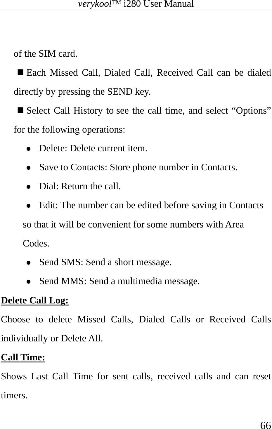 verykool™ i280 User Manual    66   of the SIM card.    Each Missed Call, Dialed Call, Received Call can be dialed directly by pressing the SEND key.  Select Call History to see the call time, and select “Options” for the following operations: z Delete: Delete current item. z Save to Contacts: Store phone number in Contacts. z Dial: Return the call.   z Edit: The number can be edited before saving in Contacts so that it will be convenient for some numbers with Area Codes. z Send SMS: Send a short message. z Send MMS: Send a multimedia message. Delete Call Log:  Choose to delete Missed Calls, Dialed Calls or Received Calls individually or Delete All.   Call Time:  Shows Last Call Time for sent calls, received calls and can reset timers.  