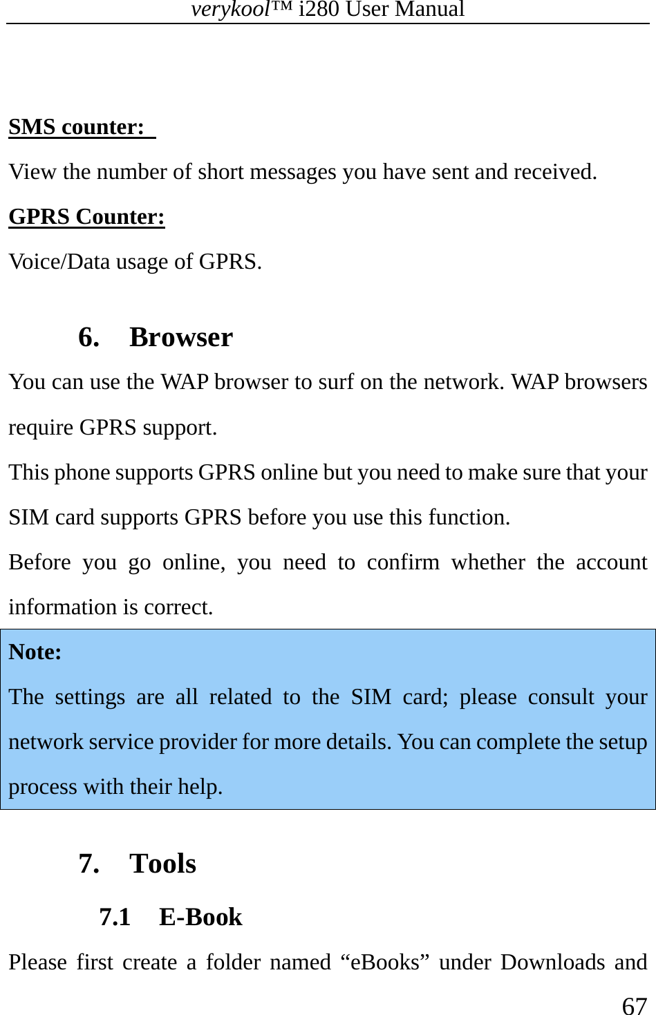 verykool™ i280 User Manual    67   SMS counter:   View the number of short messages you have sent and received. GPRS Counter:  Voice/Data usage of GPRS.    6. Browser You can use the WAP browser to surf on the network. WAP browsers require GPRS support. This phone supports GPRS online but you need to make sure that your SIM card supports GPRS before you use this function. Before you go online, you need to confirm whether the account information is correct. Note:  The settings are all related to the SIM card; please consult your network service provider for more details. You can complete the setup process with their help.  7. Tools 7.1 E-Book Please first create a folder named “eBooks” under Downloads and 