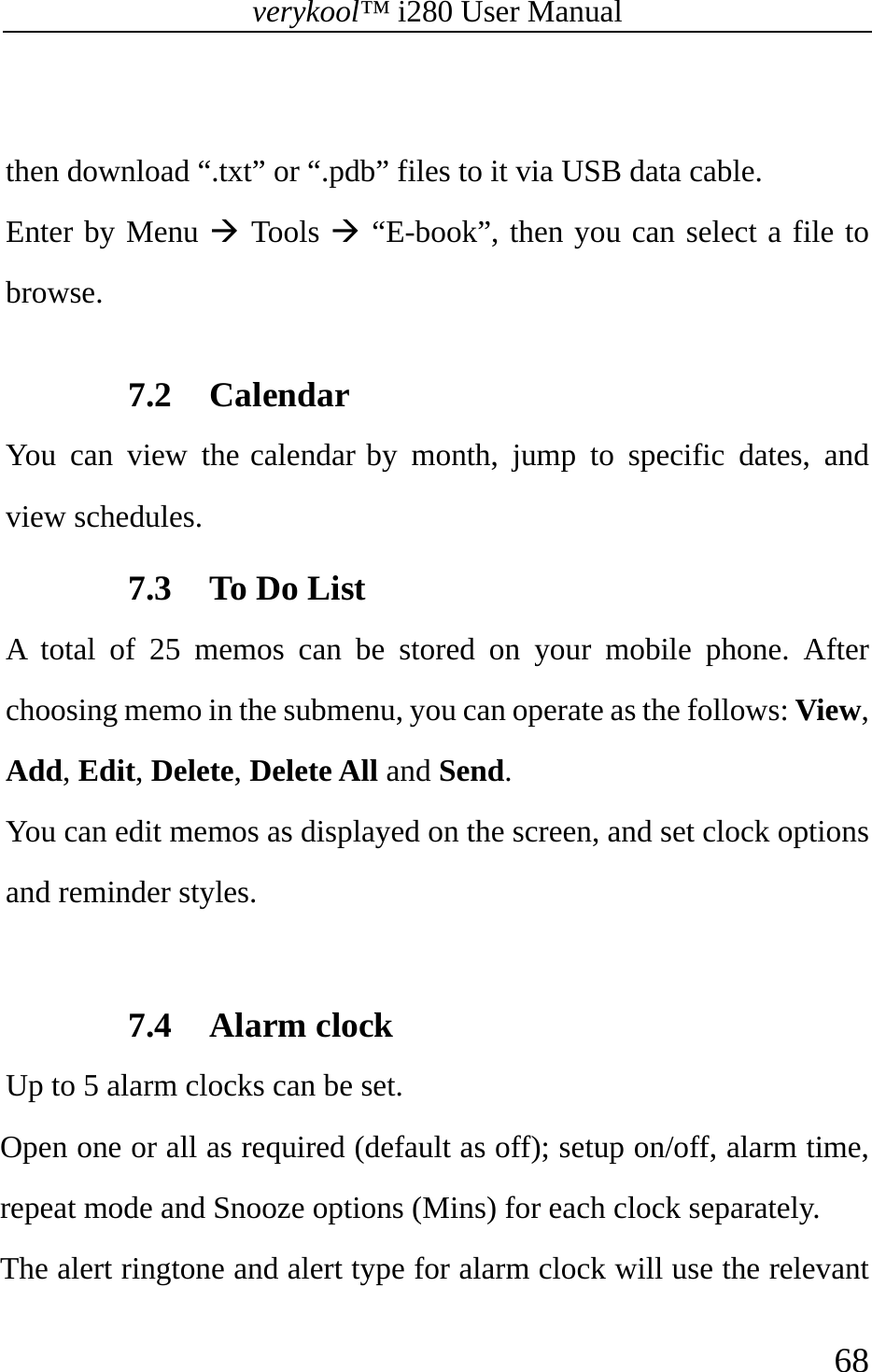 verykool™ i280 User Manual    68   then download “.txt” or “.pdb” files to it via USB data cable.   Enter by Menu Æ Tools Æ “E-book”, then you can select a file to browse.  7.2 Calendar You can view the calendar by month, jump to specific dates, and view schedules.   7.3 To Do List A total of 25 memos can be stored on your mobile phone. After choosing memo in the submenu, you can operate as the follows: View, Add, Edit, Delete, Delete All and Send. You can edit memos as displayed on the screen, and set clock options and reminder styles.  7.4 Alarm clock Up to 5 alarm clocks can be set. Open one or all as required (default as off); setup on/off, alarm time, repeat mode and Snooze options (Mins) for each clock separately. The alert ringtone and alert type for alarm clock will use the relevant 