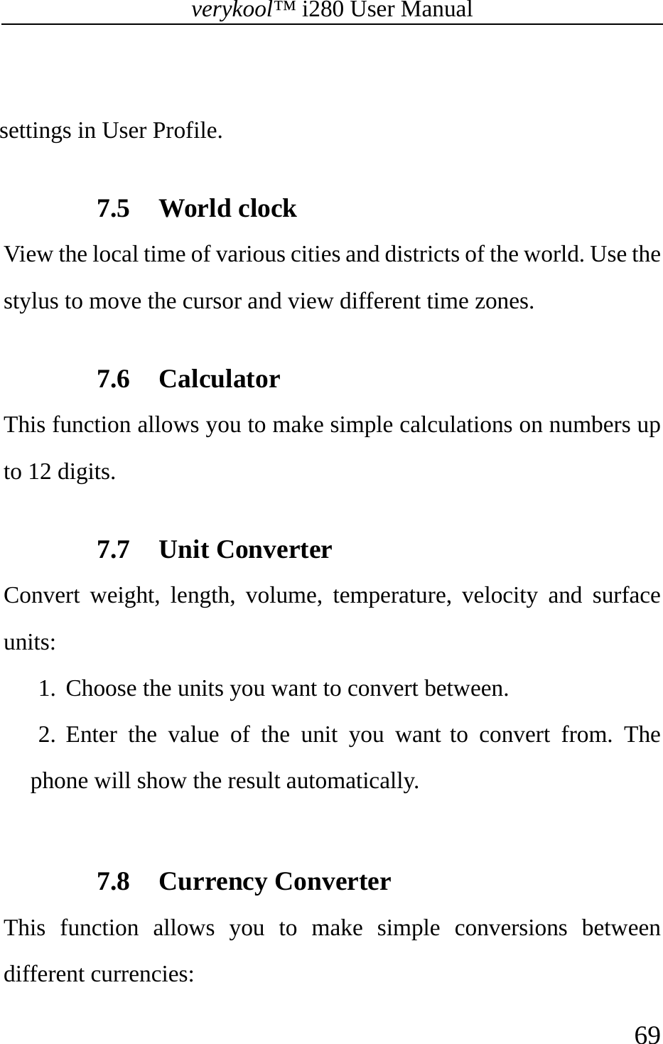 verykool™ i280 User Manual    69   settings in User Profile.  7.5 World clock View the local time of various cities and districts of the world. Use the stylus to move the cursor and view different time zones.  7.6 Calculator This function allows you to make simple calculations on numbers up to 12 digits.  7.7 Unit Converter Convert weight, length, volume, temperature, velocity and surface units: 1. Choose the units you want to convert between. 2. Enter the value of the unit you want to convert from. The phone will show the result automatically.  7.8 Currency Converter This function allows you to make simple conversions between different currencies: 