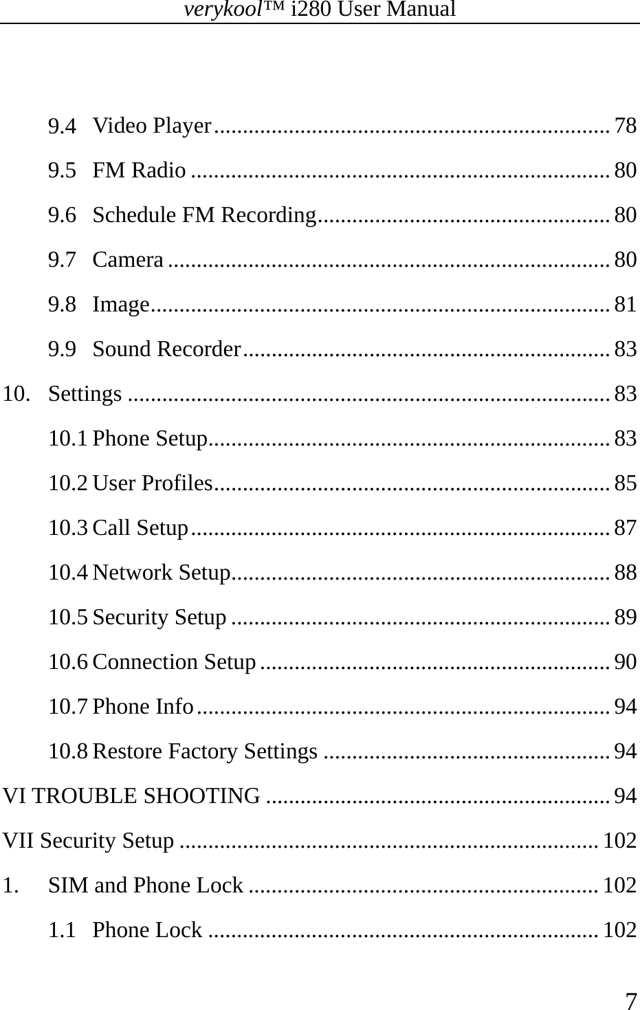 verykool™ i280 User Manual    7   9.4 Video Player ..................................................................... 78 9.5 FM Radio ......................................................................... 80 9.6 Schedule FM Recording ................................................... 80 9.7 Camera ............................................................................. 80 9.8 Image ................................................................................ 81 9.9 Sound Recorder ................................................................ 83 10. Settings .................................................................................... 83 10.1 Phone Setup ...................................................................... 83 10.2 User Profiles ..................................................................... 85 10.3 Call Setup ......................................................................... 87 10.4 Network Setup .................................................................. 88 10.5 Security Setup .................................................................. 89 10.6 Connection Setup ............................................................. 90 10.7 Phone Info ........................................................................ 94 10.8 Restore Factory Settings .................................................. 94 VI TROUBLE SHOOTING ............................................................ 94 VII Security Setup ......................................................................... 102 1. SIM and Phone Lock ............................................................. 102 1.1 Phone Lock .................................................................... 102 