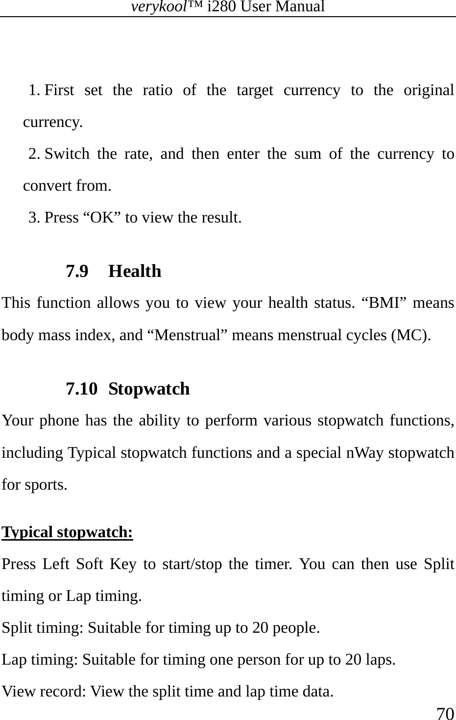 verykool™ i280 User Manual    70   1. First set the ratio of the target currency to the original currency. 2. Switch the rate, and then enter the sum of the currency to convert from. 3. Press “OK” to view the result.  7.9 Health This function allows you to view your health status. “BMI” means body mass index, and “Menstrual” means menstrual cycles (MC).  7.10 Stopwatch Your phone has the ability to perform various stopwatch functions, including Typical stopwatch functions and a special nWay stopwatch for sports.  Typical stopwatch: Press Left Soft Key to start/stop the timer. You can then use Split timing or Lap timing. Split timing: Suitable for timing up to 20 people. Lap timing: Suitable for timing one person for up to 20 laps. View record: View the split time and lap time data. 