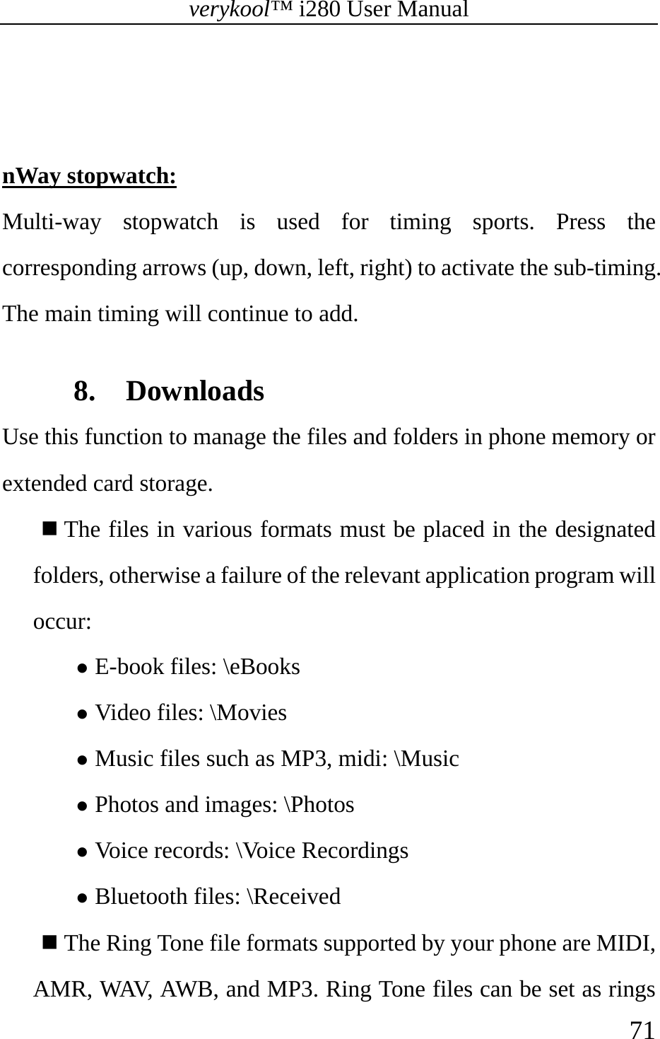 verykool™ i280 User Manual    71    nWay stopwatch: Multi-way stopwatch is used for timing sports. Press the corresponding arrows (up, down, left, right) to activate the sub-timing. The main timing will continue to add.  8. Downloads Use this function to manage the files and folders in phone memory or extended card storage.  The files in various formats must be placed in the designated folders, otherwise a failure of the relevant application program will occur: z E-book files: \eBooks z Video files: \Movies z Music files such as MP3, midi: \Music z Photos and images: \Photos z Voice records: \Voice Recordings z Bluetooth files: \Received  The Ring Tone file formats supported by your phone are MIDI, AMR, WAV, AWB, and MP3. Ring Tone files can be set as rings 