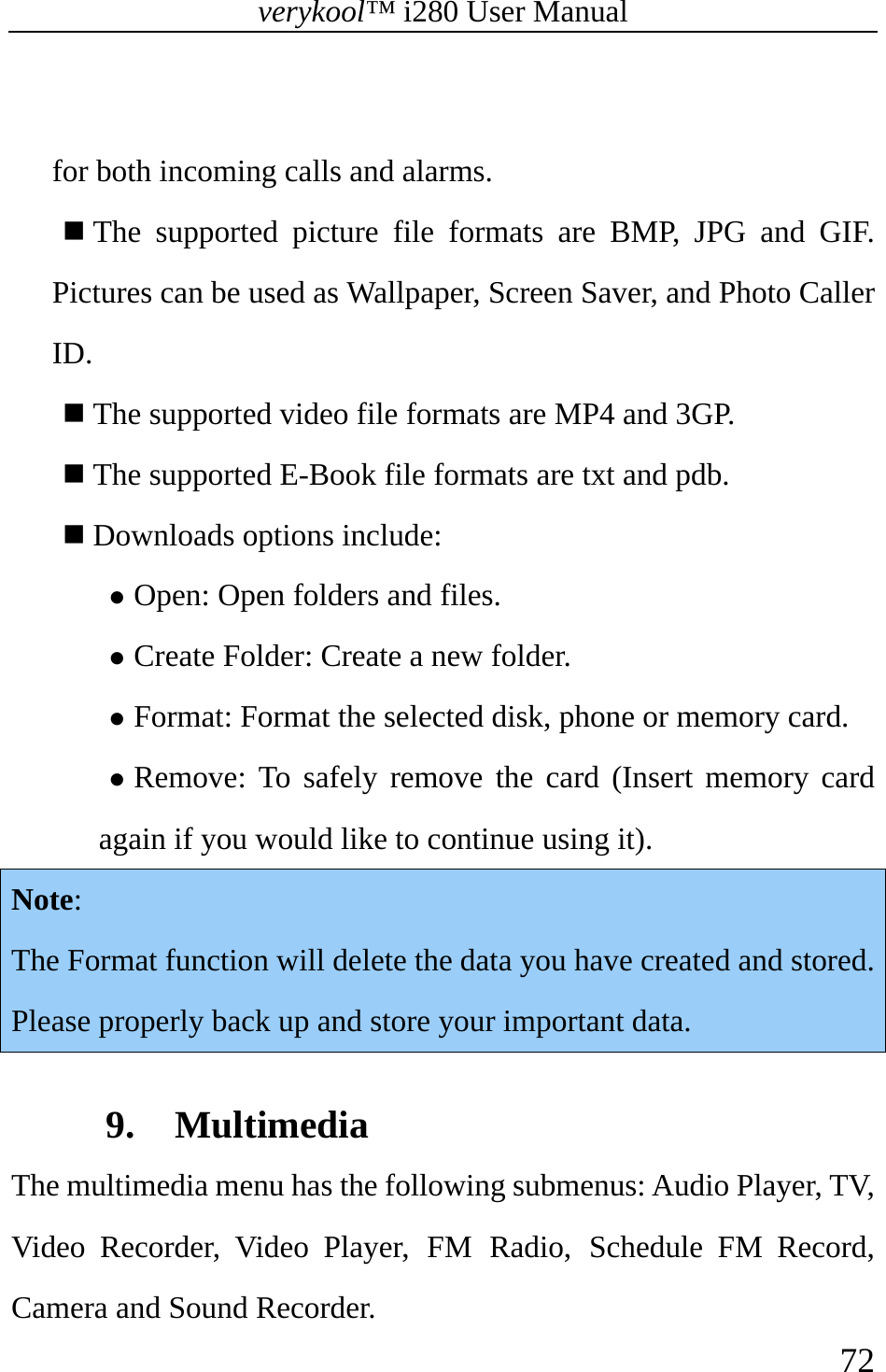 verykool™ i280 User Manual    72   for both incoming calls and alarms.  The supported picture file formats are BMP, JPG and GIF. Pictures can be used as Wallpaper, Screen Saver, and Photo Caller ID.  The supported video file formats are MP4 and 3GP.  The supported E-Book file formats are txt and pdb.  Downloads options include: z Open: Open folders and files. z Create Folder: Create a new folder. z Format: Format the selected disk, phone or memory card. z Remove: To safely remove the card (Insert memory card again if you would like to continue using it).  Note: The Format function will delete the data you have created and stored. Please properly back up and store your important data.  9. Multimedia The multimedia menu has the following submenus: Audio Player, TV, Video Recorder, Video Player, FM Radio, Schedule FM Record, Camera and Sound Recorder.   