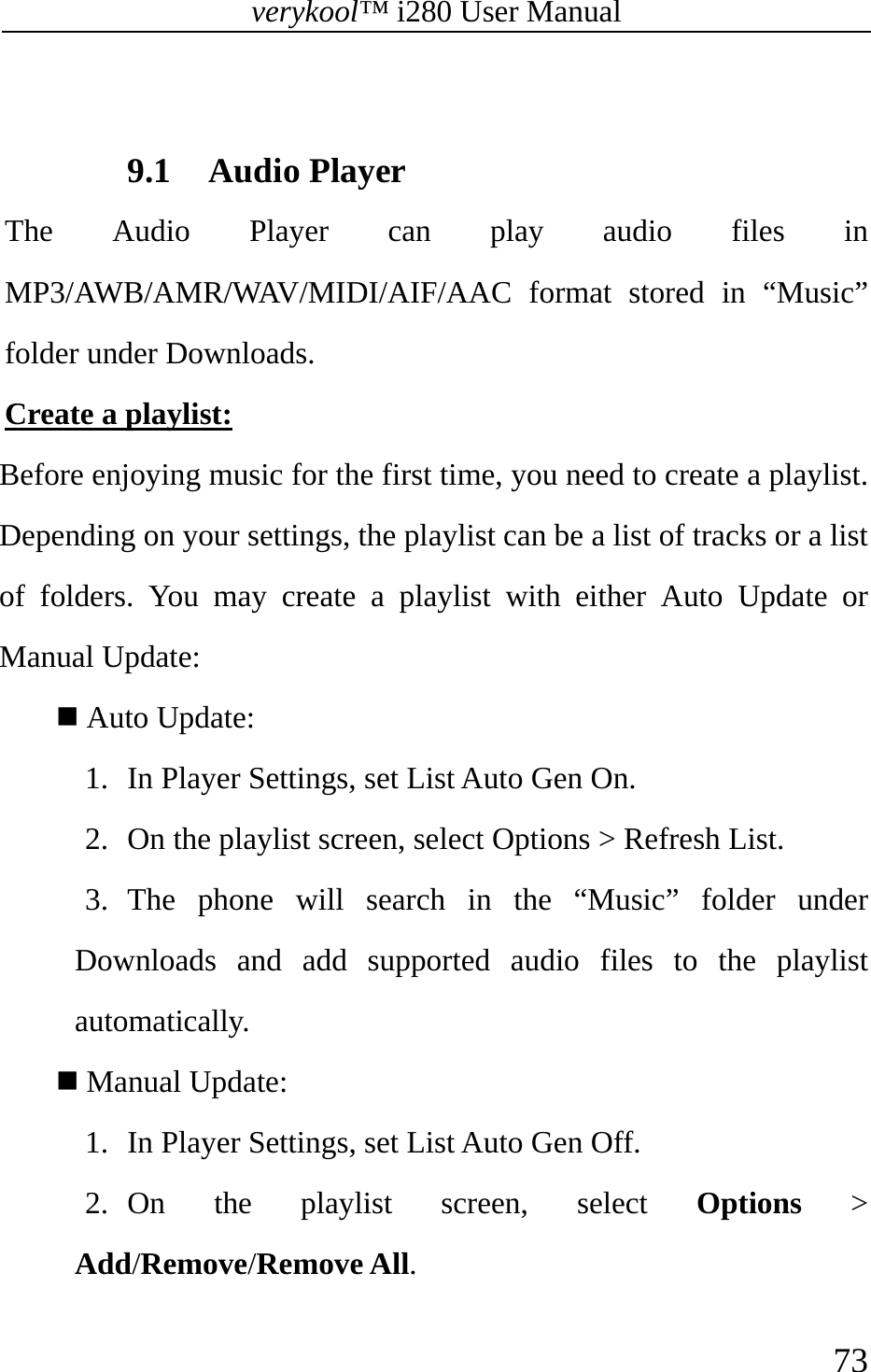 verykool™ i280 User Manual    73   9.1 Audio Player The Audio Player can play audio files in MP3/AWB/AMR/WAV/MIDI/AIF/AAC format stored in “Music” folder under Downloads. Create a playlist: Before enjoying music for the first time, you need to create a playlist. Depending on your settings, the playlist can be a list of tracks or a list of folders. You may create a playlist with either Auto Update or Manual Update:   Auto Update: 1. In Player Settings, set List Auto Gen On. 2. On the playlist screen, select Options &gt; Refresh List.  3. The phone will search in the “Music” folder under Downloads and add supported audio files to the playlist automatically.   Manual Update: 1. In Player Settings, set List Auto Gen Off. 2. On the playlist screen, select Options &gt; Add/Remove/Remove All. 