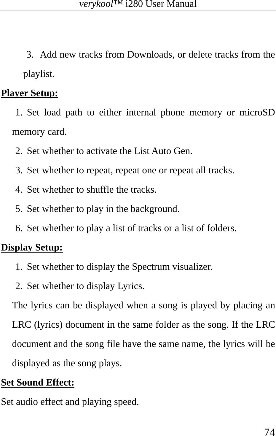 verykool™ i280 User Manual    74   3. Add new tracks from Downloads, or delete tracks from the playlist. Player Setup:  1. Set load path to either internal phone memory or microSD memory card. 2. Set whether to activate the List Auto Gen. 3. Set whether to repeat, repeat one or repeat all tracks. 4. Set whether to shuffle the tracks. 5. Set whether to play in the background. 6. Set whether to play a list of tracks or a list of folders. Display Setup: 1. Set whether to display the Spectrum visualizer. 2. Set whether to display Lyrics. The lyrics can be displayed when a song is played by placing an LRC (lyrics) document in the same folder as the song. If the LRC document and the song file have the same name, the lyrics will be displayed as the song plays. Set Sound Effect:  Set audio effect and playing speed. 