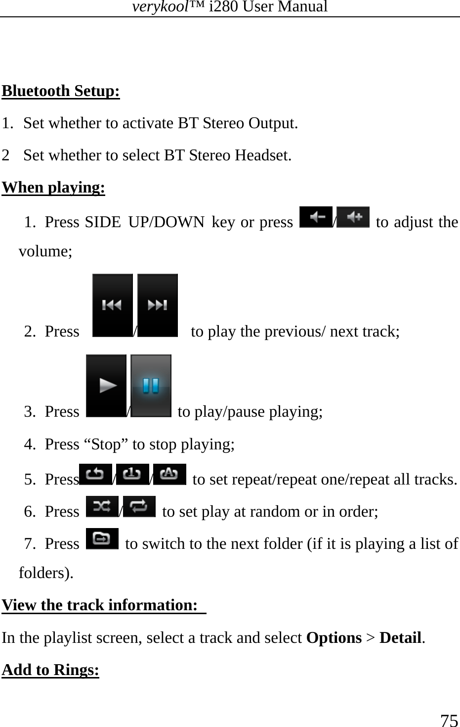 verykool™ i280 User Manual    75   Bluetooth Setup: 1.  Set whether to activate BT Stereo Output. 2  Set whether to select BT Stereo Headset. When playing: 1. Press SIDE UP/DOWN key or press  / to adjust the volume; 2. Press   /    to play the previous/ next track; 3. Press  /  to play/pause playing; 4. Press “Stop” to stop playing; 5. Press // to set repeat/repeat one/repeat all tracks. 6. Press  /  to set play at random or in order;   7. Press   to switch to the next folder (if it is playing a list of folders). View the track information:   In the playlist screen, select a track and select Options &gt; Detail. Add to Rings: 