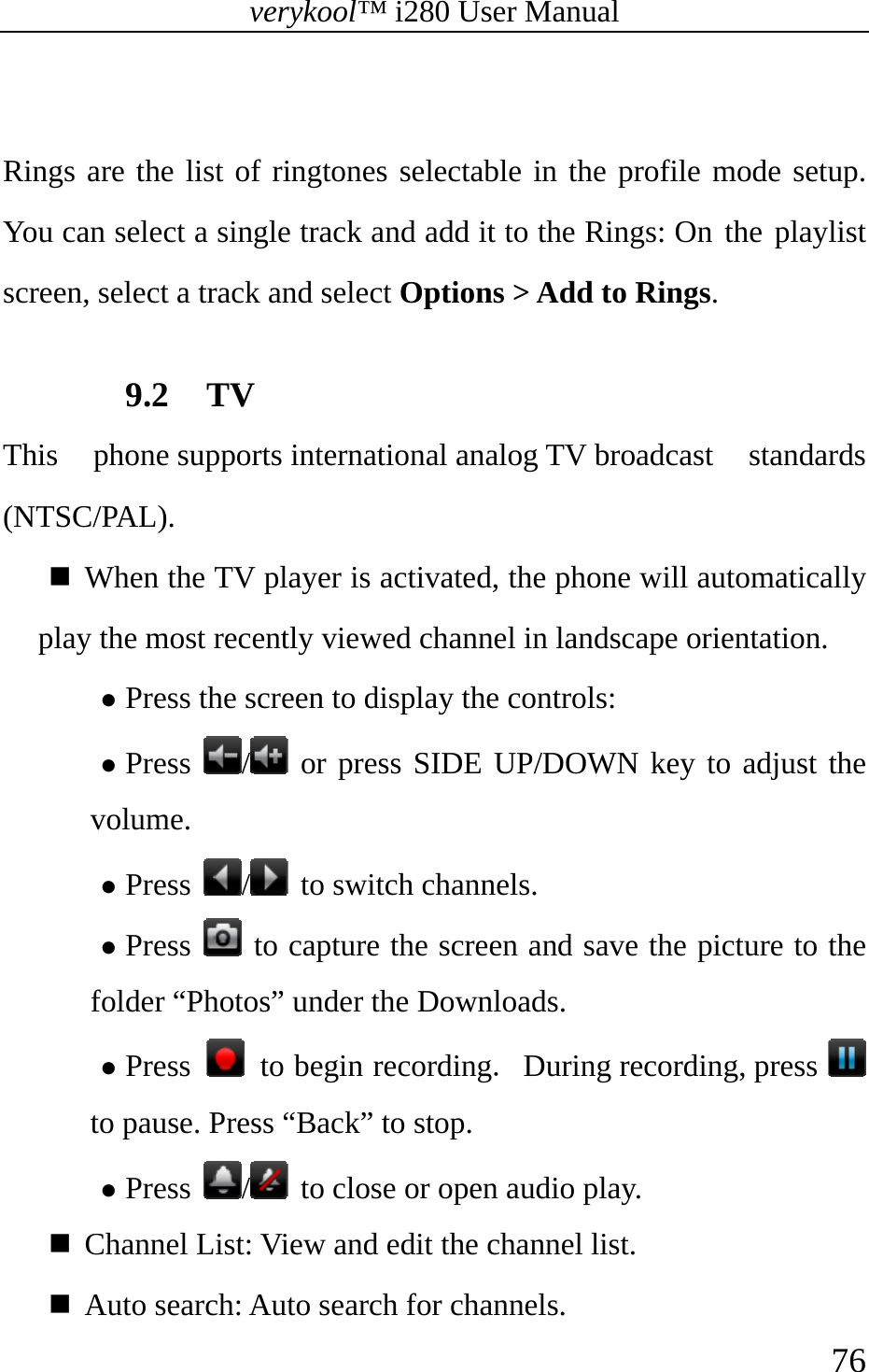 verykool™ i280 User Manual    76   Rings are the list of ringtones selectable in the profile mode setup. You can select a single track and add it to the Rings: On the playlist screen, select a track and select Options &gt; Add to Rings.  9.2 TV This  phone supports international analog TV broadcast  standards (NTSC/PAL).  When the TV player is activated, the phone will automatically play the most recently viewed channel in landscape orientation.   z Press the screen to display the controls: z Press  / or press SIDE UP/DOWN key to adjust the volume. z Press  / to switch channels. z Press   to capture the screen and save the picture to the folder “Photos” under the Downloads. z Press   to begin recording. During recording, press   to pause. Press “Back” to stop. z Press  /  to close or open audio play.  Channel List: View and edit the channel list.  Auto search: Auto search for channels. 