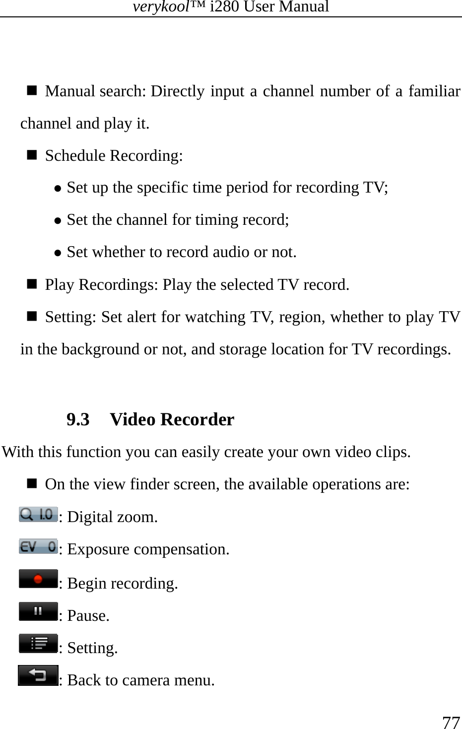 verykool™ i280 User Manual    77    Manual search: Directly input a channel number of a familiar channel and play it.  Schedule Recording:  z Set up the specific time period for recording TV; z Set the channel for timing record; z Set whether to record audio or not.  Play Recordings: Play the selected TV record.  Setting: Set alert for watching TV, region, whether to play TV in the background or not, and storage location for TV recordings.  9.3 Video Recorder With this function you can easily create your own video clips.   On the view finder screen, the available operations are: : Digital zoom. : Exposure compensation. : Begin recording. : Pause. : Setting. : Back to camera menu. 