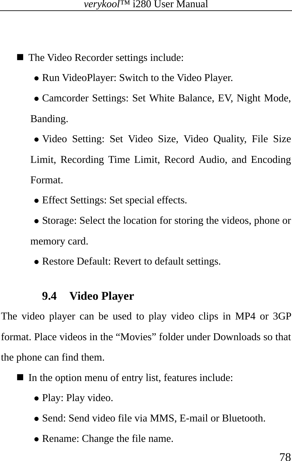 verykool™ i280 User Manual    78    The Video Recorder settings include:   z Run VideoPlayer: Switch to the Video Player. z Camcorder Settings: Set White Balance, EV, Night Mode, Banding. z Video Setting: Set Video Size, Video Quality, File Size Limit, Recording Time Limit, Record Audio, and Encoding Format.  z Effect Settings: Set special effects. z Storage: Select the location for storing the videos, phone or memory card. z Restore Default: Revert to default settings.  9.4 Video Player The video player can be used to play video clips in MP4 or 3GP format. Place videos in the “Movies” folder under Downloads so that the phone can find them.   In the option menu of entry list, features include:  z Play: Play video. z Send: Send video file via MMS, E-mail or Bluetooth. z Rename: Change the file name. 