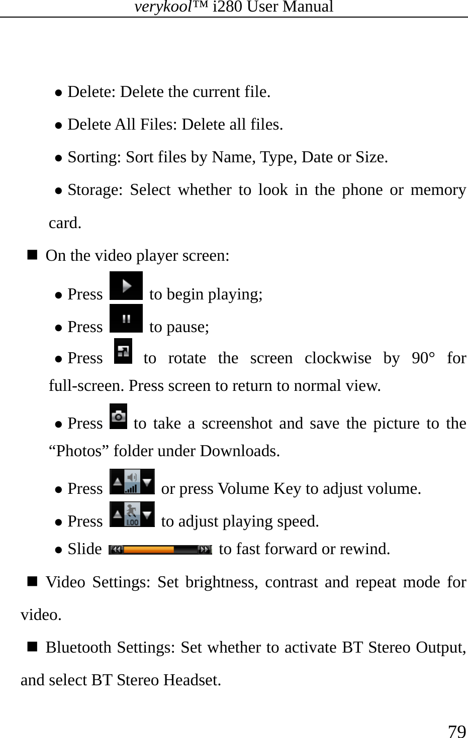 verykool™ i280 User Manual    79   z Delete: Delete the current file. z Delete All Files: Delete all files. z Sorting: Sort files by Name, Type, Date or Size.  z Storage: Select whether to look in the phone or memory card.  On the video player screen: z Press   to begin playing; z Press   to pause; z Press   to rotate the screen clockwise by 90° for full-screen. Press screen to return to normal view. z Press   to take a screenshot and save the picture to the “Photos” folder under Downloads. z Press    or press Volume Key to adjust volume. z Press    to adjust playing speed. z Slide    to fast forward or rewind.  Video Settings: Set brightness, contrast and repeat mode for video.  Bluetooth Settings: Set whether to activate BT Stereo Output, and select BT Stereo Headset.  