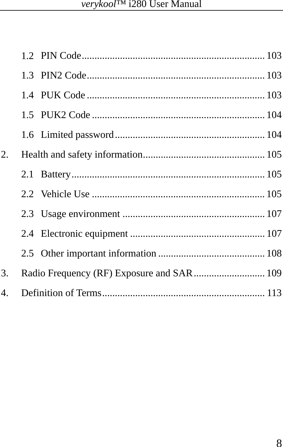 verykool™ i280 User Manual    8   1.2 PIN Code ........................................................................ 103 1.3 PIN2 Code ...................................................................... 103 1.4 PUK Code ...................................................................... 103 1.5 PUK2 Code .................................................................... 104 1.6 Limited password ........................................................... 104 2. Health and safety information ................................................ 105 2.1 Battery ............................................................................  105 2.2 Vehicle Use .................................................................... 105 2.3 Usage environment ........................................................ 107 2.4 Electronic equipment ..................................................... 107 2.5 Other important information .......................................... 108 3. Radio Frequency (RF) Exposure and SAR ............................ 109 4. Definition of Terms ................................................................ 113 