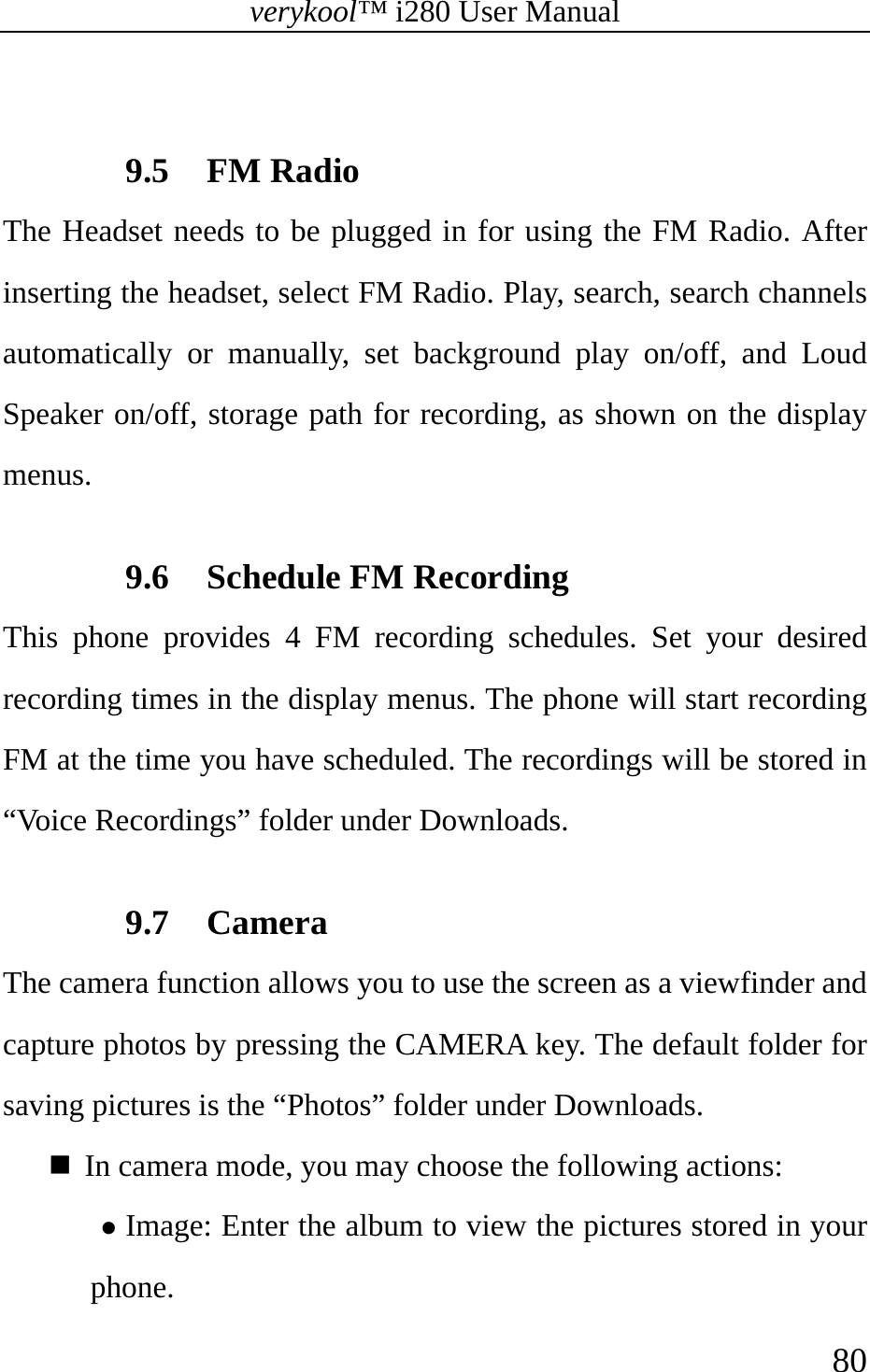 verykool™ i280 User Manual    80   9.5 FM Radio The Headset needs to be plugged in for using the FM Radio. After inserting the headset, select FM Radio. Play, search, search channels automatically or manually, set background play on/off, and Loud Speaker on/off, storage path for recording, as shown on the display menus.  9.6 Schedule FM Recording This phone provides 4 FM recording schedules. Set your desired recording times in the display menus. The phone will start recording FM at the time you have scheduled. The recordings will be stored in “Voice Recordings” folder under Downloads.  9.7 Camera The camera function allows you to use the screen as a viewfinder and capture photos by pressing the CAMERA key. The default folder for saving pictures is the “Photos” folder under Downloads.  In camera mode, you may choose the following actions: z Image: Enter the album to view the pictures stored in your phone.  