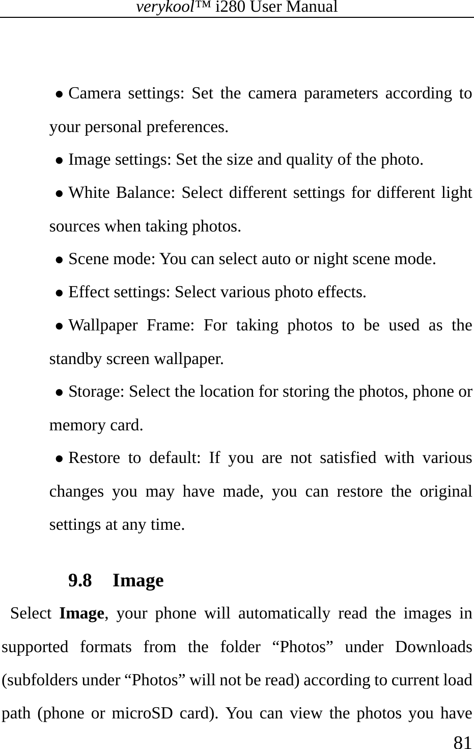 verykool™ i280 User Manual    81   z Camera settings: Set the camera parameters according to your personal preferences. z Image settings: Set the size and quality of the photo. z White Balance: Select different settings for different light sources when taking photos. z Scene mode: You can select auto or night scene mode. z Effect settings: Select various photo effects. z Wallpaper Frame: For taking photos to be used as the standby screen wallpaper. z Storage: Select the location for storing the photos, phone or memory card. z Restore to default: If you are not satisfied with various changes you may have made, you can restore the original settings at any time.  9.8 Image  Select Image, your phone will automatically read the images in supported formats from the folder “Photos” under Downloads (subfolders under “Photos” will not be read) according to current load path (phone or microSD card). You can view the photos you have 