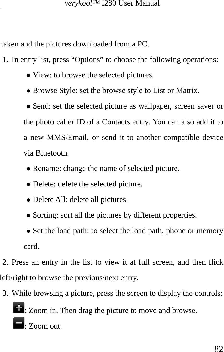 verykool™ i280 User Manual    82   taken and the pictures downloaded from a PC. 1. In entry list, press “Options” to choose the following operations:  z View: to browse the selected pictures. z Browse Style: set the browse style to List or Matrix. z Send: set the selected picture as wallpaper, screen saver or the photo caller ID of a Contacts entry. You can also add it to a new MMS/Email, or send it to another compatible device via Bluetooth. z Rename: change the name of selected picture. z Delete: delete the selected picture. z Delete All: delete all pictures. z Sorting: sort all the pictures by different properties. z Set the load path: to select the load path, phone or memory card. 2. Press an entry in the list to view it at full screen, and then flick left/right to browse the previous/next entry. 3. While browsing a picture, press the screen to display the controls:  : Zoom in. Then drag the picture to move and browse. : Zoom out. 