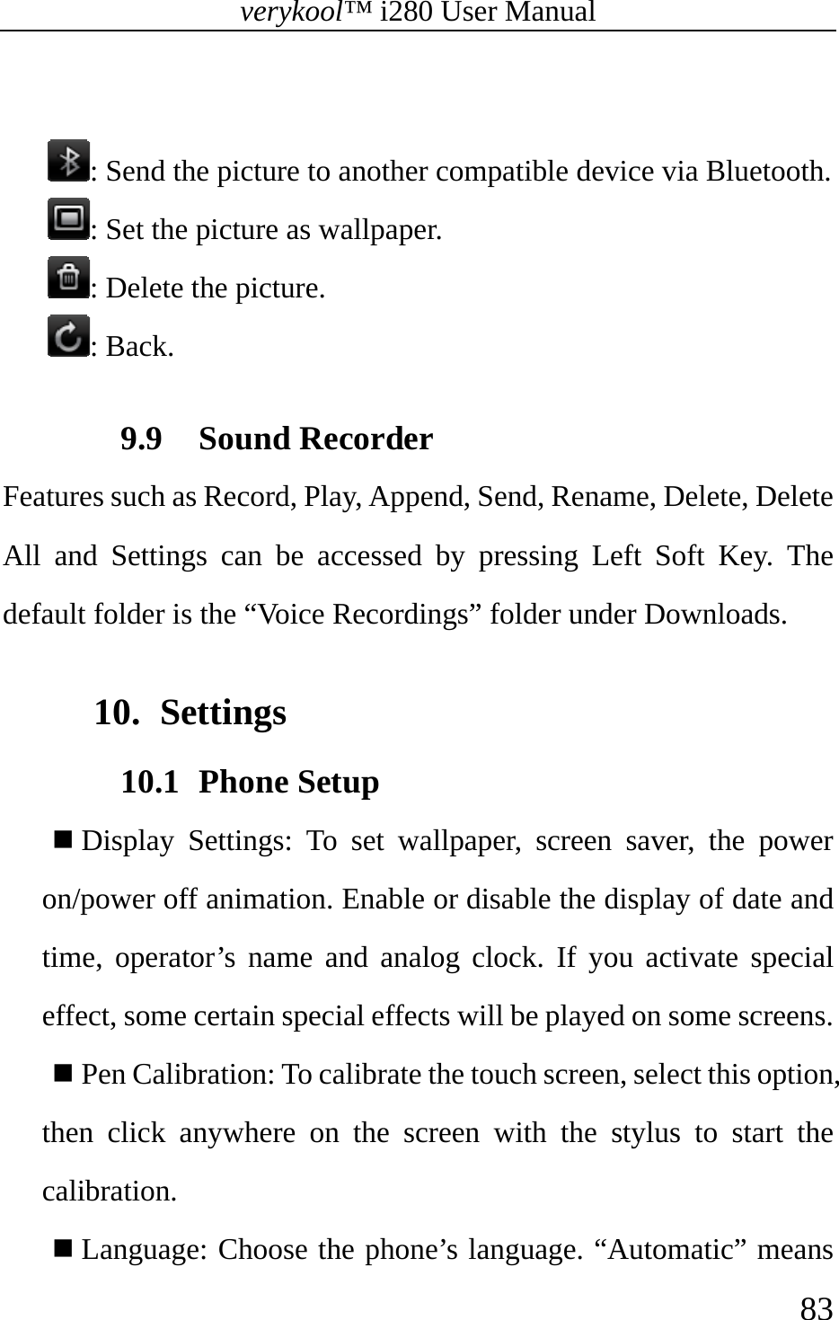 verykool™ i280 User Manual    83   : Send the picture to another compatible device via Bluetooth. : Set the picture as wallpaper.  : Delete the picture.  : Back.  9.9 Sound Recorder Features such as Record, Play, Append, Send, Rename, Delete, Delete All and Settings can be accessed by pressing Left Soft Key. The default folder is the “Voice Recordings” folder under Downloads.  10. Settings 10.1 Phone Setup  Display Settings: To set wallpaper, screen saver, the power on/power off animation. Enable or disable the display of date and time, operator’s name and analog clock. If you activate special effect, some certain special effects will be played on some screens.  Pen Calibration: To calibrate the touch screen, select this option, then click anywhere on the screen with the stylus to start the calibration.  Language: Choose the phone’s language. “Automatic” means 